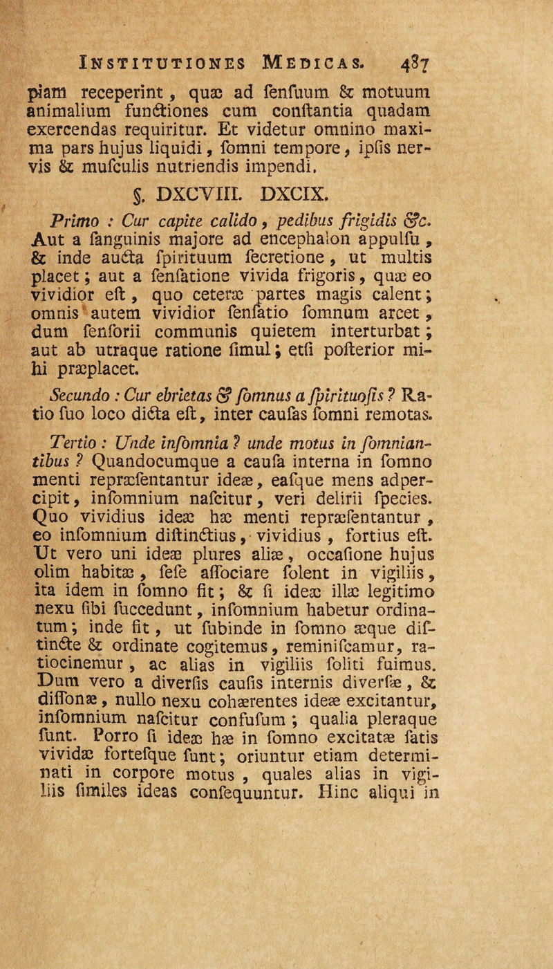 piam receperint, quas ad fenfuum fk motuum animalium functiones cum conftantia quadam exercendas requiritur. Et videtur omnino maxi¬ ma pars hujus liquidi, fomni tempore, ipfis ner¬ vis &; mufculis nutriendis impendi. §. DXCVHL DXCIX, Primo : Cur capite calido, pedibus frigidis Aut a fanguinis majore ad encephalon appulfu, &c inde auCta fpirituum fecretione , ut multis placet; aut a fenfatione vivida frigoris, quae eo vividior eft , quo ceteras partes magis calent; omnis'autem vividior fenfatio fomnum arcet, dum fenforii communis quietem interturbat; aut ab utraque ratione fimul; etfi pofterior mi¬ hi praeplacet. Secundo: Cur ebrietas S? fomnus a fpirituojis ? Ra¬ tio fuo loco diCta eft, inter caufas fomni remotas. Tertio : Unde infomnia ? unde motus in fomnian- tibus ? Quandocumque a caufa interna in fomno menti repraefentantur idese, eafque mens adper- cipit, infomnium nafeitur, veri delirii fpecies. Quo vividius ideas hac menti reprsefentantur , eo infomnium diftinCtius, vividius , fortius eft. Ut vero uni ideas plures alite, occafione hujus olim habitae , fefe aflbeiare folent in vigiliis, ita idem in fomno fit; & fi ideae illae legitimo nexu fibi fuccedunt, infomnium habetur ordina¬ tum ; inde fit, ut fubinde in fomno seque dif- tinCte & ordinate cogitemus, reminifeamur, ra- tiocinemur, ac alias in vigiliis foliti fuimus. Dum vero a diverfis caufis internis diverfie, Ss diffonae, nullo nexu cohaerentes ideae excitantur, infomnium nafeitur confufum ; qualia pleraque funt. Porro fi ideae hse in fomno excitatae fatis vividae fortefque funt; oriuntur etiam determi¬ nati in corpore motus , quales alias in vigi¬ liis fimiles ideas confequuntur. Hinc aliqui in