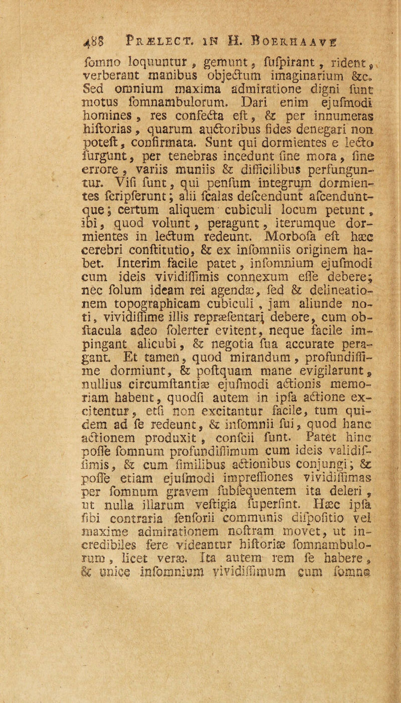 fomno loquuntur, gemunt, fufpirant, rident$ verberant manibus objectum imaginarium &c» Sed omnium maxima admiratione digni funt motus fomnambulorum. Dari enim ejufmodi homines , res confedta eft, & per innumeras hiftorias, quarum auctoribus fides denegari non poteft, confirmata. Sunt qui dormientes e ledfco furgnnt, per tenebras incedunt fine mora, fine errore , variis muniis & difficilibus perfungun¬ tur. Vifi funt, qui penfum integrum dormien¬ tes fcripferunt; alii fcalas defcendunt afcendunt- que; certum aliquem cubiculi locum petunt» ibi, quod volunt, peragunt, iterumque dor¬ mientes in ledtum redeunt. Morbofa eft haec cerebri conftitutio, &: ex infomniis originem ha¬ bet. Interim facile patet, infomnium ejufmodi cum ideis vividiffimis connexum elfe debere; nec folum ideam rei agendse, fed & delineatio¬ nem topographicam cubiculi , jam aliunde no¬ ti, vividiffime illis repraefentar; debere, cum ob- itacula adeo folerter evitent, neque facile im¬ pingant alicubi, & negotia fu a accurate pera¬ gant. Et tamen, quod mirandum, profundiffi- me dormiunt, &: poftquam mane evigilarunt9 nullius circumflantia ejufmodi adtionis memo¬ riam habent, quodfi autem in ipfa aCtione ex¬ citentur, etfi non excitantur facile, tum qui¬ dem ad fe redeunt, & infomnii fui, quod hanc actionem produxit , confcii funt. . Patet hinc polle fomnum profundiffimum cum ideis validif- limis, & cum fimilihus actionibus conjungi; & polle etiam ejufmodi impreffiones vividiffimas per fomnum gravem fubfequentem ita deleri, ut nulla illarum veftigia fuperfint. Hsec ipfa fibi contraria fenforii communis difpofitio vel maxime admirationem noftram movet, ut in¬ credibiles fere videantur hiftorise fomnambulo¬ rum » licet verse. Ita autem rem fe habere, & unice infomnium vividiffimum cum fomno