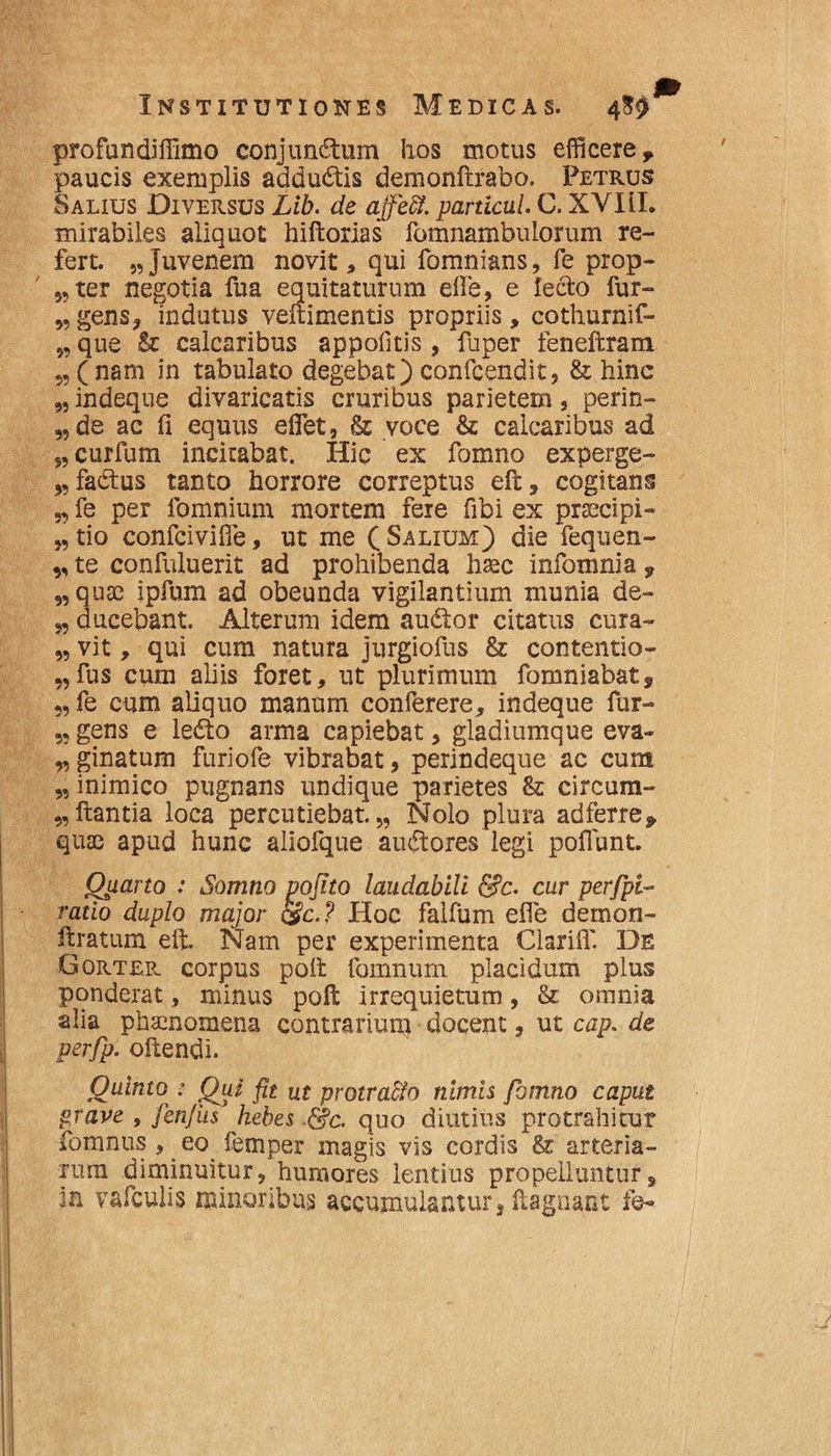 profundiffimo conjunctum hos motus efficere y paucis exemplis adductis demonftrabo. Petrus Salius Diversus Lib. de affe&. particui. C. XVIII. mirabiles aliquot hiftorias fomnambulorum re¬ fert. „Juvenem novit, qui fomnians, fe prop- „ter negotia fua equitaturum efie, e lecto fur- „ gens, indutus veftimentis propriis, cothurnif- „ que & calcaribus appoiitis, fuper feneftram (nam in tabulato degebat) confcendit, & hinc „ indeque divaricatis cruribus parietem, perin- „ de ac fi equus eflet, & voce & calcaribus ad curfum incirabat. Hic ex fomno experge- „ factus tanto horrore correptus elt, cogitans „ fe per fomnium mortem fere fibi ex praecipi- „ tio confcivifle, ut me ( Salium) die fequen- * te confuluerit ad prohibenda haec infomnia 9 „ quae ipfium ad obeunda vigilantium munia de- ducebant. Alterum idem auctor citatus cura- 5, vit, qui cum natura jurgiofus 8r contentio- „ fus cum aliis foret, ut plurimum fomniabats 5, fe cum aliquo manum conferere, indeque fur- 5, gens e lecto arma capiebat, gladiumque eva~ 5,ginatum furiofe vibrabat, perindeque ac cum 5, inimico pugnans undique parietes 8z circum- „ Itantia loca percutiebat. „ Nolo plura adferre, quae apud hunc aliofque auctores legi poliunt. Qiiarto : Somno pojito laudabili fi?c. cur perfpi- ratio duplo major &c.? Hoc falfum efle demon- llratum elt. Nam per experimenta Clarifi' De Gorter corpus poil fomnum placidum plus ponderat, minus polt irrequietum, & omnia alia phaenomena contrarium elocent, ut cap. de perfp. ollendi. Quinto * Qui fit m protra&o nimis fomno caput grave , fenfiis hebes &c. quo diutius protrahitur fomnus, eo femper magis vis cordis & arteria¬ rum diminuitur, humores lentius propelluntur, in vafculis minoribus accumulantur, fiagnant fe-