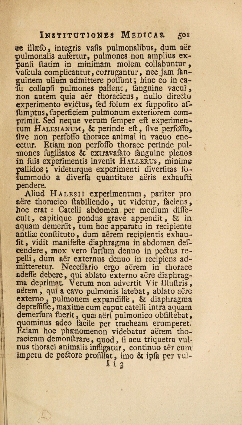 te illaefo, integris vafis pulmonalibus, dum aer pulmonalis aufertur, pulmones non amplius ex- panfi ftatim in minimam molem collabuntur, vafcula complicantur, corrugantur, nec jam fan- guinem ullum admittere poliunt; hinc eo in ca- fu collapfi pulmones pallent, fangnine vacui, non autem quia aer thoracicus, nullo directo experimento evidtus, fed folum ex fuppofito af- fumptus,fuperflciem pulmonum exteriorem com¬ primit. Sed neque verum femper eft experimen¬ tum Halesianum, & perinde eft, five perfdflb, five non perfofto thorace animal in vacuo ene- cetur. Etiam non perfofTo thorace perinde pul¬ mones fugillatos & extravafato fanguine plenos in fuis experimentis invenit Hallerus, minime pallidos ; videturque experimenti diverfitas fo- lummodo a diverfa quantitate aeris exhaufti pendere. Aliud Halesii experimentum, pariter pro aere thoracico ftabiliendo, ut videtur, faciens, hoc erat : Catelli abdomen per medium difle- cuit, capitique pondus grave appendit, & in aquam demerfit, tum hoc apparatu in recipiente antliae conftituto, dum aerem recipientis exhau- fit, vidit manifefte diaphragma in abdomen def- cendere, mox vero furfum denuo in pedtus re¬ pelli, dum aer externus denuo in recipiens ad¬ mitteretur. Neceflario ergo aerem in thorace adeflfe debere, qui ablato externo aere diaphrag¬ ma deprimat. Verum non advertit Vir Illuftris, aerem, qui a cavo pulmonis latebat, ablato aere externo , pulmonem expandifle , & diaphragma depreffifie, maxime cum caput catelli intra aquam demerfum fuerit, quae aeri pulmonico obfiftebat, quominus adeo facile per tracheam erumperet. Etiam hoc phaenomenon videbatur aerem tho¬ racicum demonftrare, quod, fi acu triquetra vul¬ nus thoraci animalis infligatur, continuo aer cum Impetu de pedtore profiliat, imo & ipfa per vul-