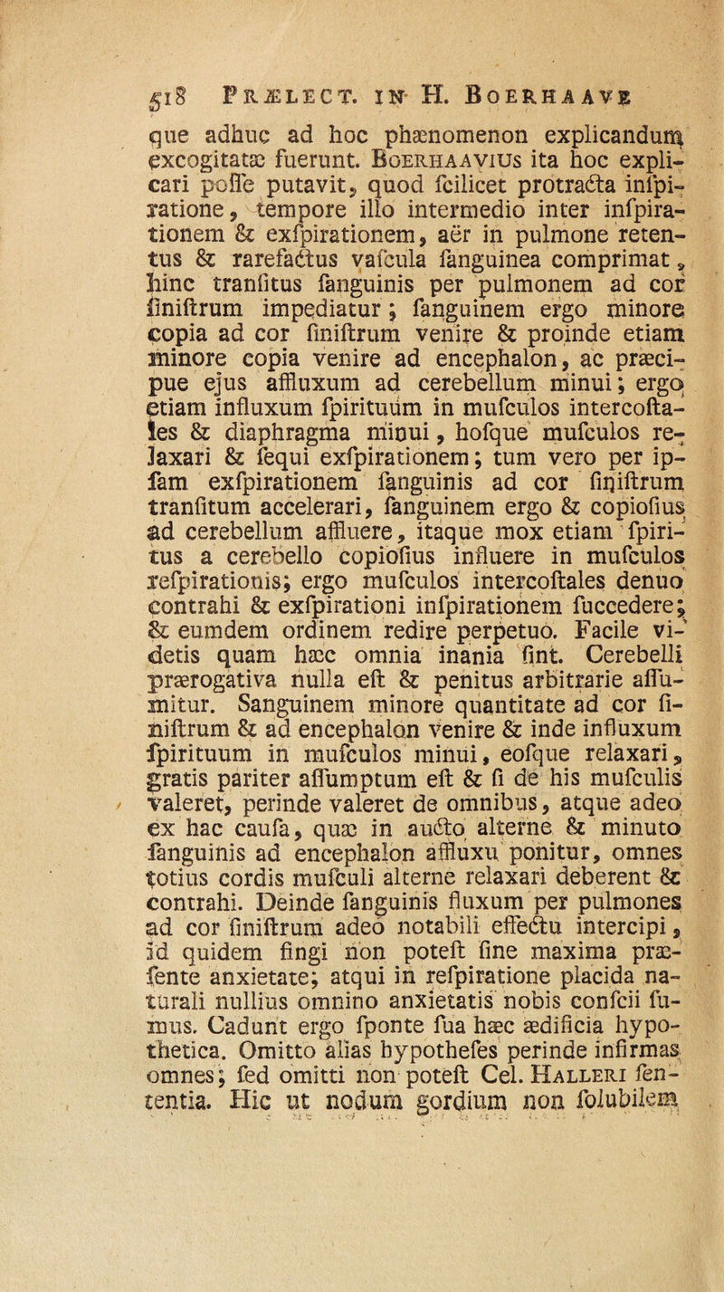 que adhuc ad hoc phaenomenon explicandum excogitatae fuerunt. Boerhaavius ita hoc expli¬ cari pofle putavit * quod fcilicet protradta infpi- jatione, tempore illo intermedio inter infpira- tionem & exfpirationem, aer in pulmone reten¬ tus & rarefadtus vafcula fanguinea comprimat» hinc tranfitus fanguinis per pulmonem ad cof finiftrum impediatur; fanguinem ergo minore copia ad cor finiftrum venire & proinde etiam minore copia venire ad encephalon, ac praeci¬ pue ejus affluxum ad cerebellum minui; ergo» etiam influxum fpirituiim in mufculos intercofta- !es & diaphragma niinui, hofque mufculos re¬ laxari & fequi exfpirationem; tum vero per ip- fam exfpirationem fanguinis ad cor fiqiftrum tranfitum accelerari, fanguinem ergo & copiofius ad cerebellum affluere, itaque mox etiam fpiri- tus a cerebello copiofius influere in mufculos refpirationis; ergo mufculos intercoftales denuo contrahi & exfpirationi infpirationem fuccedere; & eumdem ordinem redire perpetuo. Facile vi¬ detis quam haec omnia inania fint. Cerebelli praerogativa nulla eft & penitus arbitrarie aflu- mitur. Sanguinem minore quantitate ad cor fi¬ niftrum 8z ad encephalon venire & inde influxum fpirituum in mufculos minui, eofque relaxari5 gratis pariter aflumptum eft & fi de his mufculis valeret, perinde valeret de omnibus, atque adeo ex hac caufa, quas in audto alterne & minuto fanguinis ad encephalon affluxu ponitur, omnes totius cordis mufculi alterne relaxari deberent contrahi. Deinde fanguinis fluxum per pulmones ad cor finiftrum adeo notabili efledtu intercipi, id quidem fingi non poteft fine maxima prae- fente anxietate; atqui in refpiratione placida na¬ turali nullius omnino anxietatis nobis confcii fu¬ mus. Cadunt ergo fponte fua haec aedificia hypo¬ thetica. Omitto alias hypothefes perinde infirmas omnes; fed omitti non poteft Cei. Halleri fen- tentia. Hic ut nodum gordium non folubikm