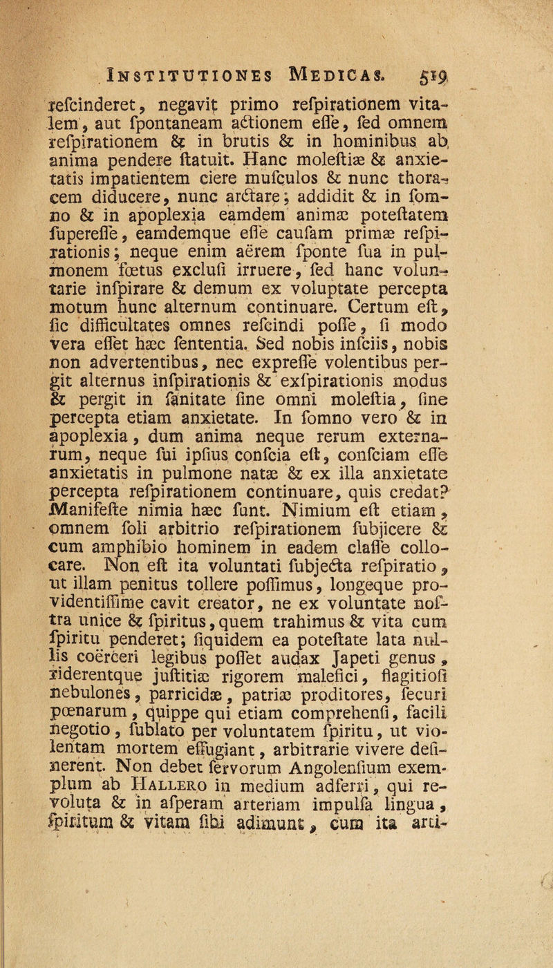 refcinderet, negavit primo refpirationem vita¬ lem, aut fpontaneam a&ionem efle, fed omnem refpirationem & in brutis & in hominibus ab, anima pendere ftatuit. Hanc moleftiae & anxie¬ tatis impatientem ciere mufculos fk nunc thora¬ cem diducere, nunc ar6tare; addidit & in fom- 210 & in apoplexia eamdem animas poteftatem fuperefle, eamdemque efle caufam primas refpi- rationis; neque enim aerem fponte fua in pul¬ monem foetus exclufl irruere, fed hanc volun¬ tarie infpirare & demum ex voluptate percepta motum hunc alternum continuare. Certum eft, fic difficultates omnes refcindi pofle, fi modo vera eflet haec fententia. Sed nobis infciis, nobis non advertentibus, nec exprefle volentibus per¬ git alternus infpirationis & exfpirationis modus & pergit in fanitate fine omni moleftia, fine percepta etiam anxietate. In fomno vero &: in apoplexia, dum anima neque rerum externa¬ rum, neque fui ipfius confcia eft, confciam efle anxietatis in pulmone natae & ex illa anxietate percepta refpirationem continuare, quis credat? Manifefte nimia haec funt. Nimium eft etiam, omnem foli arbitrio refpirationem fubjicere Ss cum amphibio hominem in eadem clafle collo¬ care. Non eft ita voluntati fubjedta refpiratio , ut illam penitus tollere poffimus, longeque pro- videntiffime cavit creator, ne ex voluntate nof- tra unice 81 fpiritus, quem trahimus & vita cum fpiritu penderet; fiquidem ea potellate lata nul¬ lis coerceri legibus pollet audax Japeti genus» riderentque juftitise rigorem malefici, fiagitiofi nebulones, parricidae, patriae proditores, fecuri poenarum, quippe qui etiam comprehenfi, facili negotio, fublato per voluntatem fpiritu, ut vio¬ lentam mortem effugiant, arbitrarie vivere defi- nerent. Non debet fervorum Angolenfium exem¬ plum ab Hallero in medium adfenfi, qui re¬ voluta & in afperam arteriam impulfa lingua, fpiritum & vitam fihi adimunt, cum ita’ arti-