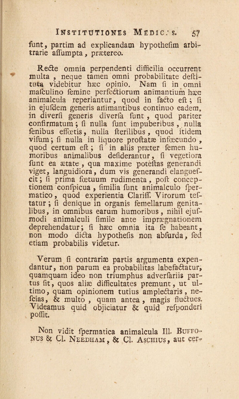 funt, partim ad explicandam hypothefim arbi¬ trarie aflumpta, praetereo. ReCte omnia perpendenti difficilia occurrent multa , neque tamen omni probabilitate delli- tuta videbitur haec opinio. Nam fi in omni mafculino femine perfectiorum animantium haec animalcula reperiantur, quod in faCto eft; fi in ejufdem generis animantibus continuo eadem, in diverfi generis diverfa funt , quod pariter confirmatum; fi nulla funt impuberibus, nulla fenibus elfoetis, nulla fterilibus, quod itidem vifum; fi nulla in liquore proflatae infeeeundo , quod certum eft; fi in aliis praeter femen hu¬ moribus animalibus defiderantur, fi vegetiora funt ea aetate , qua maxime poteftas generandi viget, languidiora, dum vis generandi elanguef- cit; fi prima fetuum rudimenta, poft concep¬ tionem confpicua , fimilia funt animalculo fper- matico, quod experientia Clariif. Virorum tef- tatur; fi denique in organis femellarum genita¬ libus, in omnibus earum humoribus, nihil ejuf- modi animalculi fimile ante impraegnationem deprehendatur; fi haec omnia ita fe habeant, non modo diCta hypothefis non abfurda, fed etiam probabilis videtur. Verum fi contrariae partis argumenta expen¬ dantur, non parum ea probabilitas labefaCtatur, quamquam ideo non triumphus adverfariis par¬ tus fit, quos aliae difficultates premunt, ut ul¬ timo, quam opinionem tutius ampleCtaris, ne- fcias, & multo , quam antea , magis fluCtues. Videamus quid objiciatur & quid refponderl poffit. ' Non vidit fpermatica animalcula 111. Buffo- nus & Q. Needham , & Cl. Aschius, aut cer*?