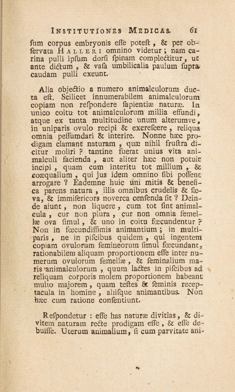 fum corpus embryonis efle poteft , & per ob- fervata Halleri omnino videtur ; nam ca¬ rina pulli ipfum dorfi fpinam complectitur, ut ante diCtum , & vafa umbilicalia paulum fupra caudam pulli exeunt. Alia objeCtio a numero animalculorum duc¬ ta eft. Scilicet innumerabilem animalculorum copiam non refpondere fapientiae naturas. In unico coitu tot animalculorum millia effundi * atque ex tanta multitudine unum alterumve, in uniparis ovulo recipi & excrefcere , reliqua omnia peflumdari &; interire. Nonne haec pro~ digam clamant naturam * quas nihil fruftra di¬ citur moliri ? tamine fuerat unius vita ani- malculi facienda , aut aliter haec non potuit incipi , quam cum interitu tot millium , & coaequalium , qui jus idem omnino fibi poffent arrogare ? Eademne huic uni mitis & benefi¬ ca parens natura , illis omnibus crudelis & fs- va, & immifericors noverca cenfenda fit ? Dein¬ de aiunt, non liquere 3 cum tot fint animal- cula , cur non plura , cur non omnia femel¬ lae ova fimul, & uno in coitu fecundentur ? Non in fecundiffimis animantium ; in multi- paris , ne in pifcibus quidem , qui ingentem copiam ovulorum femineorum fimul fecundant ? rationabilem aliquam proportionem efle inter nu¬ merum ovulorum femellae, & feminalium ma¬ ris 'animalculorum , quum lafes in pifcibus ad reliquam corporis molem proportionem habeant multo majorem, quam teftes feminis recep¬ tacula in homine ? aliifque animantibus. Non haec cum ratione confentiunt. Refpondetur : efle has naturae divitias, & di¬ vitem naturam re£te prodigam efle, & efle de- buiffe Uterum animalium, fi cum parvitate ani-