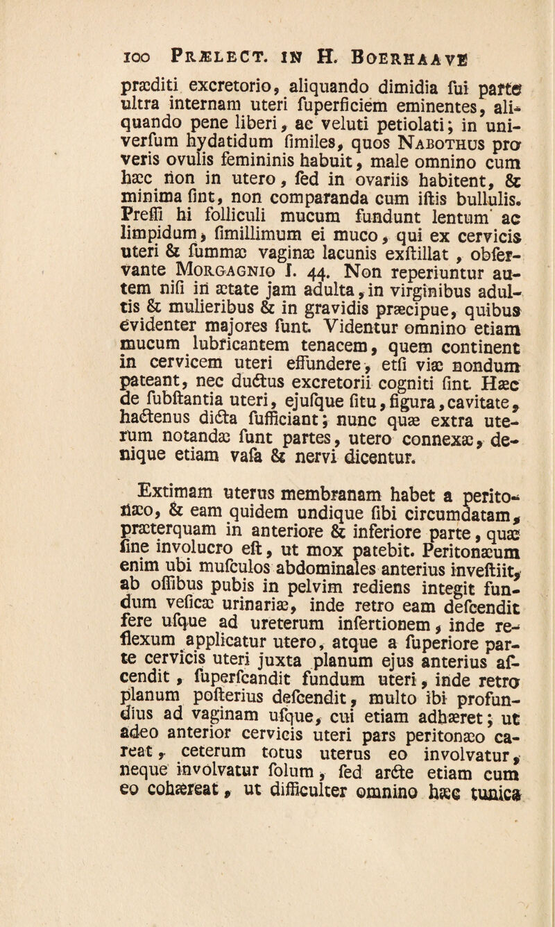 praediti excretorio, aliquando dimidia fui parte ultra internam uteri fuperficiem eminentes, ali¬ quando pene liberi, ac veluti petiolati; in uni- verfum hydatidum fimiles, quos Nabothus pro veris ovulis femininis habuit, male omnino cum haec hon in utero, fed in ovariis habitent, & minima fint, non comparanda cum iftis bullulis, Prelii hi folliculi mucum fundunt lentum' ac limpidum, fimillimum ei muco, qui ex cervicis uteri & fummac vaginae lacunis exftillat , obfer- vante Morgagnio I. 44. Non reperiuntur au¬ tem ni fi in aetate jam adulta,in virginibus adul¬ tis & mulieribus & in gravidis praecipue, quibus evidenter majores funt. Videntur omnino etiam mucum lubricantem tenacem, quem continent in cervicem uteri effundere , etfi viae nondum pateant, nec dudtus excretorii cogniti fint Haec de fubftantia uteri, ejufque fitu,figura,cavitate9 hadtenus dicSta fufficiant; nunc quae extra ute¬ rum notandae funt partes, utero connexae, de¬ nique etiam vafa & nervi dicentur. Extimam uterus membranam habet a perito* tfaeo, & eam quidem undique fibi circumdatam * praeterquam in anteriore inferiore parte, quae fine involucro eft, ut mox patebit. Peritonaeum enim ubi mufculos abdominales anterius inveftiit, ab offibus pubis in pelvim rediens integit fun¬ dum veficae urinariae, inde retro eam defeendit fere ufque ad ureterum infertionem, inde re¬ flexum applicatur utero, atque a fuperiore par¬ te cervicis uteri juxta planum ejus anterius af- cendit, fuperfcandit fundum uteri, inde retro planum pofterius defeendit, multo ibi profun¬ dius ad vaginam ufque, cui etiam adhaeret; ut adeo anterior cervicis uteri pars peritonaeo ca- reat, ceterum totus uterus eo involvatur, neque involvatur folum, fed arde etiam cum eo coh&reat, ut difficulter omnino hasc tunica