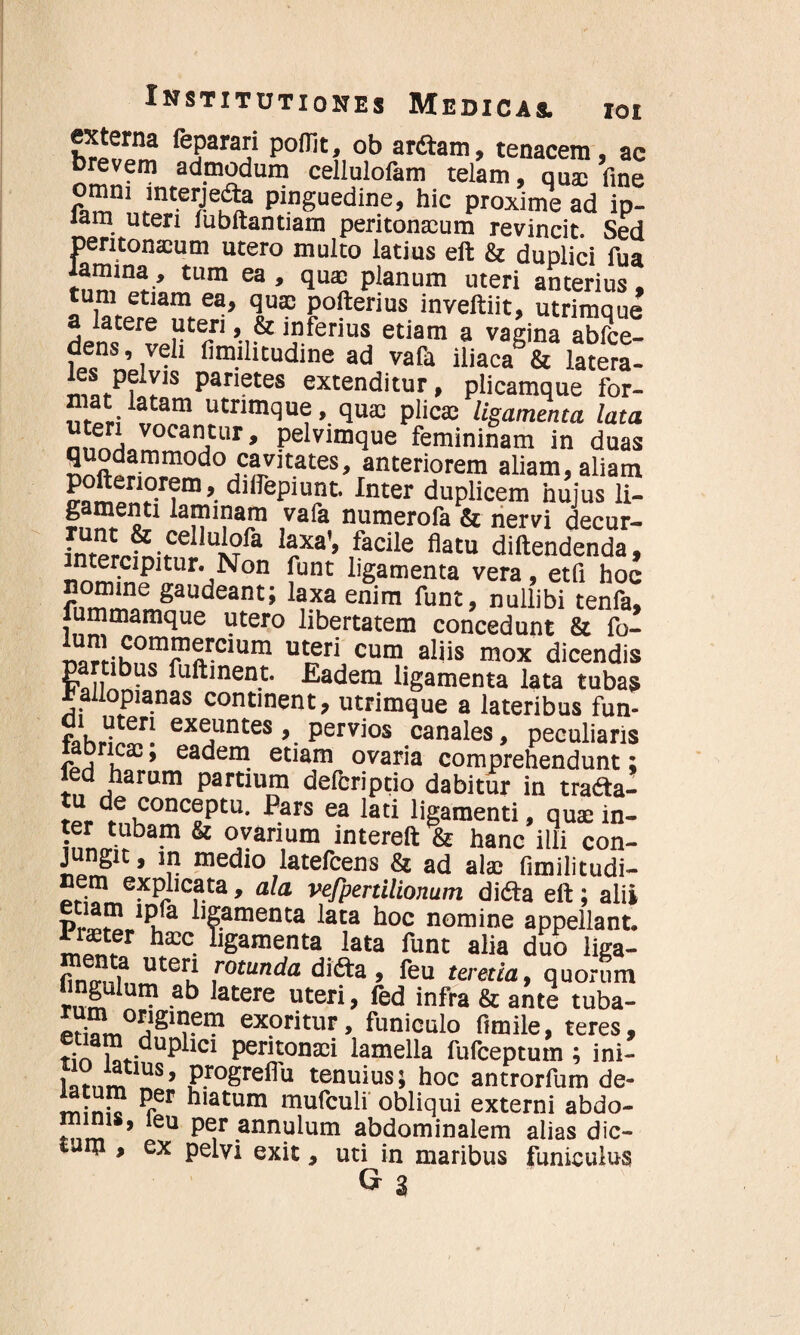 externa feparari poflit, ob arftam, tenacem, ac brevem admodum cellulofam telam, quas fine pinguedine’ hic P^xime ad ip- lam uteri lubftantiam peritonaeum revincit. Sed peritonaeum utero multo latius eft & duplici fua tum ea > qu® planum uteri anterius, aZereTteri’ 'jS?J0Paim. inveftiit, utrimque a latere uteri, & inferius etiam a vagina abfce- dens, veli fimilitudine ad vafa iliaca8& latera- P^yis Parietes extenditur, plicamque for- mat latam utrimque, quas plicas ligamenta lata teri vocantur, pelvimque femininam in duas quodammodo cavitates, anteriorem aliam, aliam frampn?r?m * dlflrePiuj?t Inter duplicem hujus li- lan 1?aln ,vafa numerofa & nervi decur- f““ ¥ cellulofa laxa', facile flatu diftendenda, =rtUr-,N°n funt ^Samenta vera, etfi hoc nomine gaudeant; laxa enim funt, nullibi tenfa, fummamque utero libertatem concedunt & fo- nnrHhniTArClum ut,?ri cum als mox dicendis parubus fuftment. Eadem ligamenta lata tubas ^allopianas continent, utrimque a lateribus fun- di uteri exeuntes, pervios canales, peculiaris bneae; eadem etiam ovaria comprehendunt; led harum partium deferiptio dabitur in trafta- ?“ de conceptu. Pars ea lati ligamenti, quae in- inn<nrba“ & ®Yan,um intereft & hanc illi con- £ S ’ \n medio latefcens & ad alae fimilitudi- nem explicata, ala vejpertilionum didta eft; alii Pr*2,lPi.fa '?araenta lata hoc nomine appellant, rater hasc ligamenta lata fune alia duo liga- /• ? uter* rotunda difta, feu teretia, quorum hngulum ab latere uteri, fed infra & ante tuba- pri °j1S1Ijem exoritur, funiculo ftmile, teres, r;nT.-dup icI Peritonasi lamella fufeeptum ; ini- s' progreflu tenuius; hoc antrorfum de- latum per hiatum mufculi' obliqui externi abdo¬ minis, leu per annulum abdominalem alias dic¬ tum , ex pelvi exit, uti in maribus funiculus