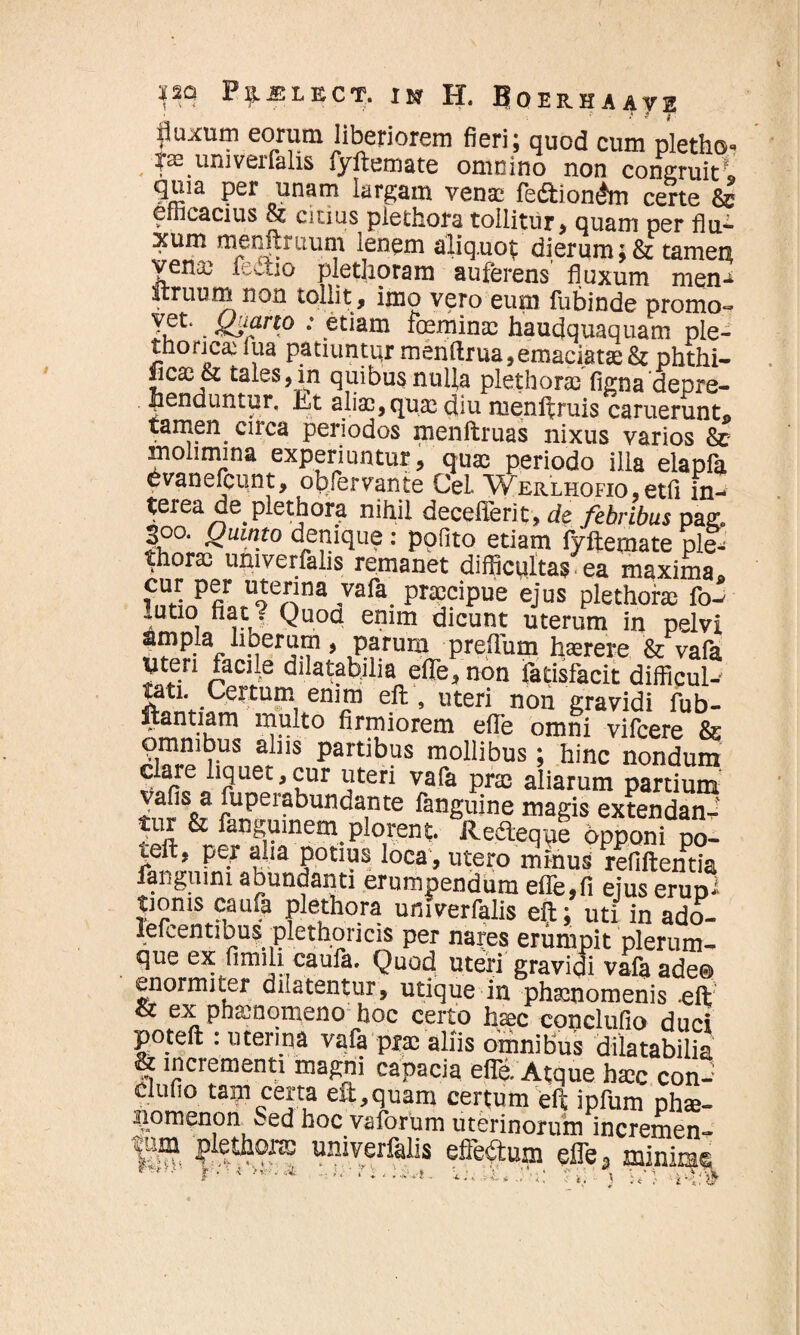 £UXUI? eorum liberiorem fieri; quod cum pletho- |ae univeifalis jyftemate omnino non congruit» qma per unam largam vena: fedtionAn certe & erhcacius 8z citius pietliora tollitur, quam per flu- xum menitruum lenem aliquos dierum ;& tamen vena3 fectio plethoram auferens fluxum men¬ itruum non tollit , imo vero eum fubinde promo- . 8Slfrl.° : etiam fceminas haudquaquam ple- thorica: fua patiuntur menftrua,emaciatas & phthi¬ sicas & tales, in quibus nulla plethoras figna'depre¬ henduntur, iit aliae, quas diu menilruis caruerunt© tamen^ circa periodos menflruas nixus varios & molimina experiuntur, quas periodo illa elapfa dvanefcunt, obfervante CeL Werlhofio , etfl in¬ terea de pleth ora nihil decefferit, de febribus pa& |oo. Quinto denique: pofito etiam fyftemate plt thorax univerfalis remanet difficultas ea maxima wLP|r ,UoteJfa ’Vafa- PrajciPue ejus plethoras fo- lutio natj Quoq enim dicunt uterum in pelvi ampla liberum, parum preflum haerere & vafa UteH facile dilatabjlia efle, non fatisfacit difficul-- tati. Certum enim efl:, uteri non gravidi fub- ftantiam inulto firmiorem efle omni vifcere & omnibus abis partibus mollibus; hinc nondum clare liquet,cur uteri vafa pras aliarum partium vafis a fuperabundante fanguine magis extendant tur & fangumem plorent Redleque Opponi po- teft, per alia potius loca, utero minus refiftentia fanguini abundanti erumpendum efle,fi ejus erup* tioms caufa plethora univerfalis efl:; uti in ado- lefcentibus plethoricis per nares erumpit plerum¬ que ex fimili caufa. Quod uteri gravidi vafaade® enormiter dilatentur, utique in phaenomenis .eft Sc ex phaenomeno hoc certo haec cpnclufio duci poteft : uterina vafa pra; aliis omnibus dilatabilia & incrementi magni capacia efle. Atque htec con- clufio tam certa efl;,quam certum eft ipfum ph®- jomenon t_ed hoc vaforum uterinorum incremen- >. --—.«iwiiiuiuui meremen- |iim plethons univerfalis efferum efle, minime I L , * i, V*',' \ y * '• £