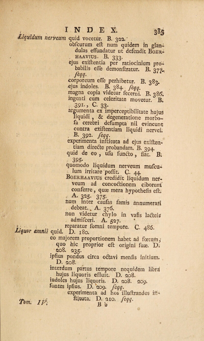 , . INDEX, gss liquidum nerveum quid vocetur. B. 322.” obfcurum eft num quidem in glan¬ dulas effundatur ut defendit Boer- , HAAVIUS • B. 333. ejus exiftentia per ratiocinium pro¬ babilis efie demonftratur. B. 375L - fw- corporeum effe perhibetur. B. 383. ejus indoles. B. 384. feqq. magna copia videtur fecerni. B. 386, ingenti cum celeritate movetur. B» 391., C. 33. argumenta ex imperceptibilitate hujus liquidi , & degeneratione morbo- fa cerebri defumpta nil evincune contra exiftentiam liquidi nervei» , B-.392. feqq. experimenta inftituta ad ejus exiften¬ tiam direCte probandam. B. 394. quid de eo , ufu funCto, fiat. B. , 395- Liquor amnii quid. quomodo liquidum nerveum mufcu- lum irritare pofiit. C. 44. Boerhaavius credidit liquidum ner¬ veum ad concoctionem ciborum! conferre, quae mera hypothefis eft» , A. 325. 375. num inter caufas famis annumerari debeat.. A. 376. non videtur chylo in vafis la&eis admifceri. A. 527. reparatur fomni tempofe. C. 486. D. 180. eo majorem proportionem habet ad foetum quo hic proprior eft origini fuae. Do 208. 235. ipfius pondus circa oCtavi menfis initium» D. 208. interdum partus tempore ncquidem libns hujus liquoris effluit. D. 208. indoles hujus liquoris. D. 208. 209. fontes ipfius. D. 209. feqq. experimenta ad hos illuftrandos ili*» ftftuta. D. 210. feqq, B b 9 tm. ip*