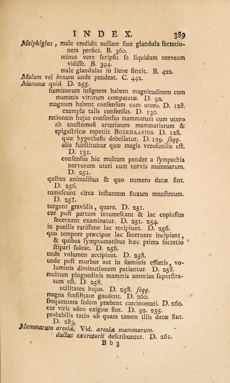 Malphlgius, male credidit nullam fine glandula fecretio- nem perfici. B. 360. minus vere fcripfic le liquidum nerveum vidijTe. B. 394. male glandulas in liene finxit. B. 422. Malum vel bonum unde pendeat. C. 442. Mamma quid. D. 255. fqeminarum infignem habent magnitudinem cum mammis virorum comparatae. D. 92. magnum habent conlenfum cum utero. D. 128. exempla talis confenfus. D. 130. rationem hujus confenfus mammarum cum utero ab anaftomofi arteriarum mammariarum & epigaftricae repetiit Boerhaavius. D. 128. quae hypothefis debellatur. D. 129. feqq. alia fu bili tuitur quae magis verofimilis eft» D. 131. confenfus hic multum pendet a fympathia nervorum uteri cum nervis mammarum. D. 251. quibus animalibus & quo numero datae fint. D. 256. tumefcunt circa inflantem fluxum menflruum. D. 25!. turgent gravidis, quare. D. 251. cur poli partum intumefcant & lac copiofius fecernant examinatur. D. 251. 254. in puellis rariffime lac recipiunt. D. 256. quo tempore praecipue lac fecernere incipiant, & quibus fymptomatibus haec prima fecretio Hipari foleat. D. 256. unde volumen accipiant. D. 258. unde pofl morbos aut in fceminis effpetis, vo¬ luminis diminutionem patiantur. D. 258. multum pinguedinis mammis anterius fuperftra- tum eft. D. 258. utilitates hujus. D. 258. feqq. magna fenfilitate gaudent. D. 260. frequentem fedem praebent carcinomati. D. 260. cur viris adeo exiguae fint. D. 92. 255. probabilis ratio ob quam tamen illis datae fint. .. D- 283. Mammarum areola, Vid. areola mammarum. ductus excretorii deferibuntur. D. 261.