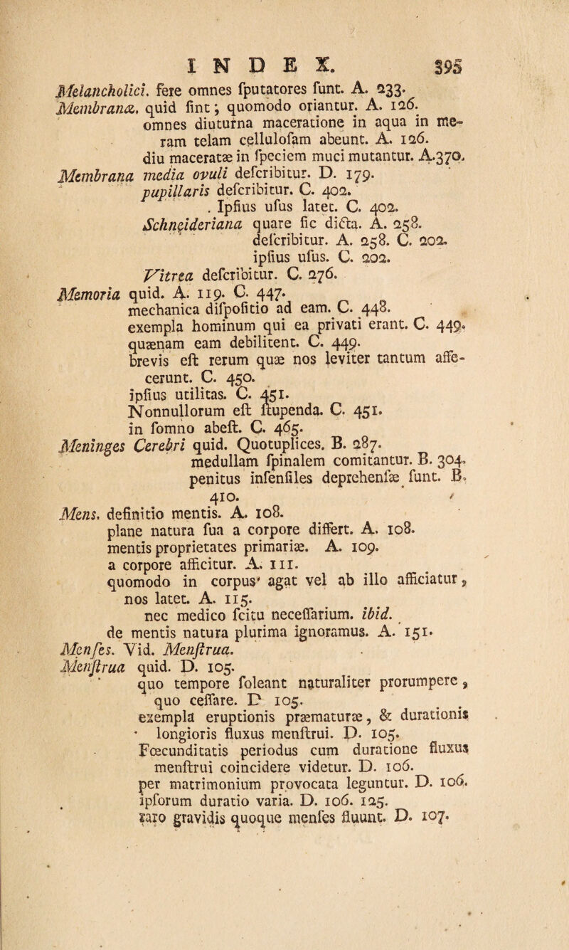 Melancholici, fere omnes fputatores funt. A. 233. Membrana, quid fint; quomodo oriantur. A. 126. omnes diuturna maceratione in aqua in me¬ ram telam cellulofam abeunt. A. 126. diu maceratae in fpeciem muci mutantur. A-370. Membrana media ovuli defer ibi tur. D. 179. pupillaris deferibitur. C. 402. . Ipfius ufus latet. C. 402. Sckncideriana quare fic di<fta. A. 258. deferibitur. A. 258. C. 202, ipfius ufus. C. 202. Vitrea deferibitur. C. 276. Memoria quid. A. 119- C- 447. mechanica difpofitio ad eam. C. 448. exempla hominum qui ea privati erant. C. 449. quaenam eam debilitent. C. 449. brevis eft rerum quae nos leviter tantum affe¬ cerunt. C. 450. ipfius utilitas. C. 451. Nonnullorum eft ftupenda. C. 451. in fomno abeft. C. 465. Meninges Cerebri quid. Quotuplices. B. 287. medullam fpinalem comitantur. B. 304, penitus infenfiles deprehenfae funt. B* 410. * Mens, definitio mentis. A. 108. plane natura fua a corpore differt. A- 108. mentis proprietates primariae. A. 109. a corpore afficitur. A. 111. quomodo in corpus' agat vel ab illo afficiatur, nos latet. A. 115. nec medico fcitu neceffarium. ibid. de mentis natura plurima ignoramus. A. 151» Menfes. Yid. Menjlrua. jyienjlrua quid. D. 105. quo tempore foleant naturaliter prorumpere, quo ceffare. D 105. exempla eruptionis praematurae, & durationis • longioris fluxus menftrui. D. 105. Foecunditatis periodus cum duratione fluxus menftrui coincidere videtur. D. 106. per matrimonium provocata leguntur. D. 106. ipforum duratio varia. D. 106. 125. raro gravidis quoque menfes fluunt. D. 107.