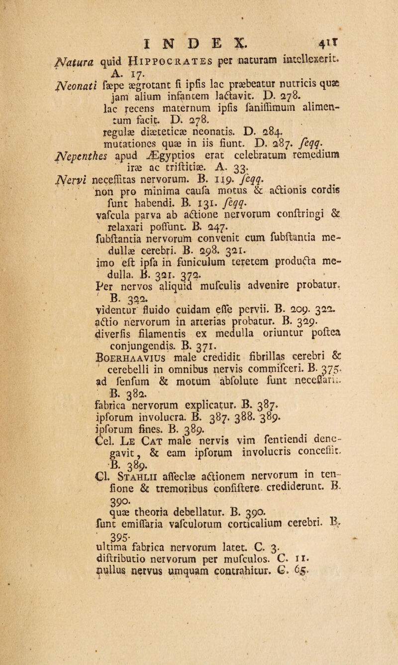 Natura quid Hippocrates per naturam intellexerit. A. 17. Neonati fsepe aegrotant fi ipfis lac praebeatur nutricis quas jam alium infantem la&avit. P. 278. lac recens maternum ipfis faniffimum alimen¬ tum facit. D. 278. regulae diaeteticae neonatis. D. 284. mutationes quae in iis fiunt. D. 0,87. feqq- JVepenthes apud iEgyptios erat celebratum remedium irae ac triftitiae. A. 33. Nervi necefiitas nervorum. B. 119. Jeqq. non pro minima caufa motus & a&ionis cordis funt habendi. B. 131. feqq• vafcula parva ab a&ione nervorum conftringi & relaxari poflunt. B. 247. _ fubftantia nervorum convenit cum fubftantia me¬ dullae cerebri. B. 1298. 321. imo eft ipfa in funiculum teretem produfta me¬ dulla. B. 321. 372. Per nervos aliquid mufculis advenire probatur. B. 322. videntur fluido cuidam efle pervii. B. 209. 322. a&io nervorum in arterias probatur. B. 329. diverfis filamentis ex medulla oriuntur poftea conjungendis. B. 371. Boerhaavius male credidit fibrillas cerebri & cerebelli in omnibus nervis commifeeri. B. 375. ad fenfum & motum abfolute funt necefiaru. B. 382. fabrica nervorum explicatur. B. 387. ipforum involucra. B. 387. 388. 389. ipforum fines. B. 389. Cei. Le Cat male nervis vim fentiendi dene¬ gavit, & eam ipforum involucris concefiit, B. 389. Cl. Stahlii afleche a&ionem nervorum in ten fione & tremoribus confiftere crediderunt. B. 390. quae theoria debellatur. B. 390. funt emifiaria vafculorum corticalium cerebri. B> ' , 395- ultima fabrica nervorum latet. C. 3. diftributio nervorum per mufculos. C. 11. pullus nervus umquam contrahitur. G. 65-