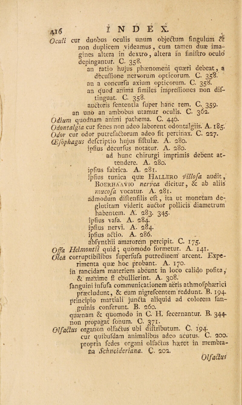 Oculi cur duobus oculis unum objeftum finguiiim non duplicem videamus, cum tamen duae ima¬ gines altera in dextro, altera in iiniftro oculo’ depingantur. C. 358. an ratio hujus phaenomeni quaeri debeat, a decuffione nervorum opticorum. C. 358. an a concurfu axium opticorum. C. 358. an quod anima fimiles irripreffiones non dis¬ tinguat. C. 358. audoris fententia fuper hanc rem. C.. 359. an uno an ambobus utamur oculis. C. 362. Odium quodnam animi pathema. C. 440. Odontalgia cur lenes non adeo laborent odontalgiis. A. 185/ Odor cur odor putrefa&orum adeo fit pertinax. C. 2.17. (Efophagus defcriptio hujus filtulae. A. <280. iplius decurfus notatur. A. 280. ad hunc chirurgi imprimis debent at¬ tendere. A. 280. iplius fabrica. A. 281. iplius tunica quae Hallero i>illofa audit, Boerhaavio ncrvca dicitur, & ab aliis mucofa vocatur. A. 281. admodum diftenfilis eft, ita ut monetam de- glutitam viderit auditor pollicis diametrum habentem. A. 283. 345. iplius vafa. A. 284. iplius nervi. A. 284. iplius aditio. A. 286. abfynthii amaiorem percipit. C. 175. Offa Hclmontii quid; quomodo formetur. A. 141. OUd corruptibilibus fuperfufa putredinem' arcent. Expe¬ rimenta quae hoc probant. A. 170. in rancidam materiem abeunt in loco calido pofita, & maldmc fi ebullierint. A. 308. fanguini infufa communicationem aeris athmofphaerici praeludunt, & eum nigrefcentem reddunt. B. 194. principio martiali jun&a aliquid ad colorem fan- guinis conferunt. B. 260. quaenam & quomodo in G. H. fecernantur. B. 344* non propagat fonum. 0. 371. . Olfactus organon olfa&us ubi diitributum. C. 194. cur quibuldam animalibus adeo acutus. C. 200. propria fedes organi olfaditus h<eret in membra¬ na Schncidcriana. C- aoa. Olfactus