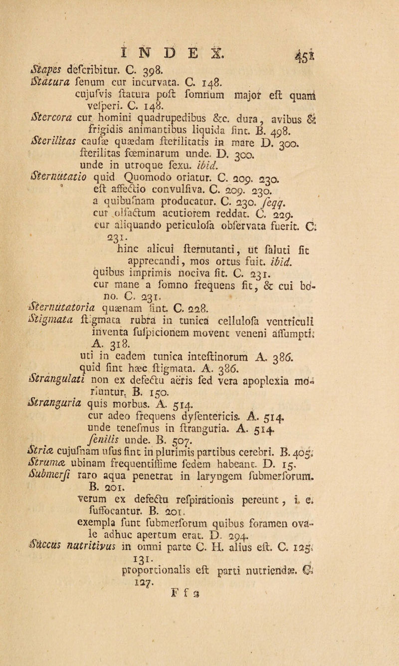 45* INDEX, Stapes defcribitur. C. 398. Statura fenum cur incurvata. C. 148. cujufvis ftatura poft fomrium major eft quam veiperi. C. 148. Stercora cur homini quadrupedibus &c. dura, avibus Sg frigidis animantibus liquida fint. B. 498. Sterilitas caufae quaedam ftetilitatis in mare D. 300. fterilitas fceminarum unde. D. 300. unde in utroque fexu. ibid. Sternutatio quid Quomodo oriatur. C. Q09, 230. eft affedlio convulfiva. C. 209. 230. a quibufnam producatur. C. 230. fcqq. cur olfactum acutiorem reddat. 0. 229. cur aliquando periculofa obfervata fuerit. C; 231. hinc alicui fternutanti, ut faluti fit apprecandi, mos ortus fuit. ibid. quibus imprimis nociva fit. C. 231. cur mane a fomno frequens fit, & cui bo¬ no. C. 231. Siemiitatona quaenam fint. C. 228. Stigmata Ifgmaca rubrd in tunica cellulofa ventriculi inventa fulpicionem movent veneni alfumpti; A. 318. uti in eadem tunica inteftinorum A. 386. quid fint haec ftigmata. A. 386. Strangulati non ex defedtu aeris fed vera apoplexia mo* riuntur. B. 150. Stranguria quis morbus. A. 514. cur adeo frequens dyfentericis. A. 514. unde tenefmus in ftranguria. A. 514. fenilis unde. B. 507. Striat cujufnam ufus fint in plurimis partibus cerebri. B. 465; Strunuz, ubinam frequentiffime fedem habeant. D. 15. Submerji raro aqua penetrat in laryngem fubmerfornm. B. 201. verum ex defedtu refpirationis pereunt, i, e, fuffocantur. B. 201. exempla funt fubmerforum quibus foramen ova¬ le adhuc apertum erat. D. 294. Siccus nutritivus in omni parte C. H. alius eft. C. 125, I3I- . proportionalis eft parti nutrienda?. Qi 127. F f 3