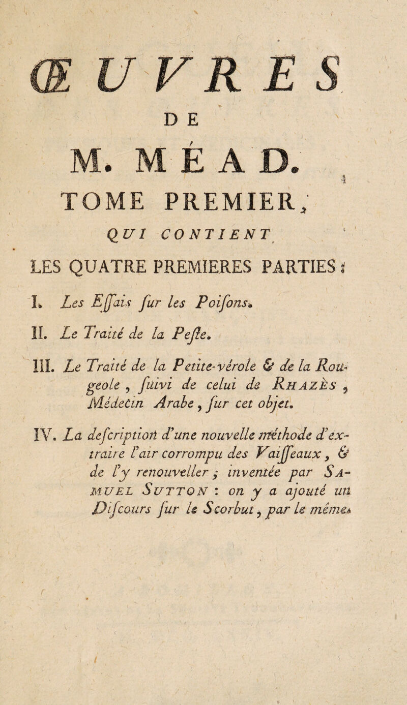 ŒUVRES ! i' V- D E M. M É A D. TOME PREMIER. QUI CONTIENTj LES QUATRE PREMIERES PARTIES : L Les Effais fur les Poifons• IL Le Traité de la Pejle. III. Le Traité de la Pétite~ vérole & de la Rou¬ geoie , fidvi de celui de Ru a ies 5 Médecin Arabe , fur cet objet. IV. La defcriptioû d'une nouvelle méthode d'ex¬ traire L'air corrompu des Vaiffeaux y & de l'y renouvtller ; inventée par $a~ mu el Sutton : on y a ajouté un Dijcours fur U Scorbut , par le mêmeà