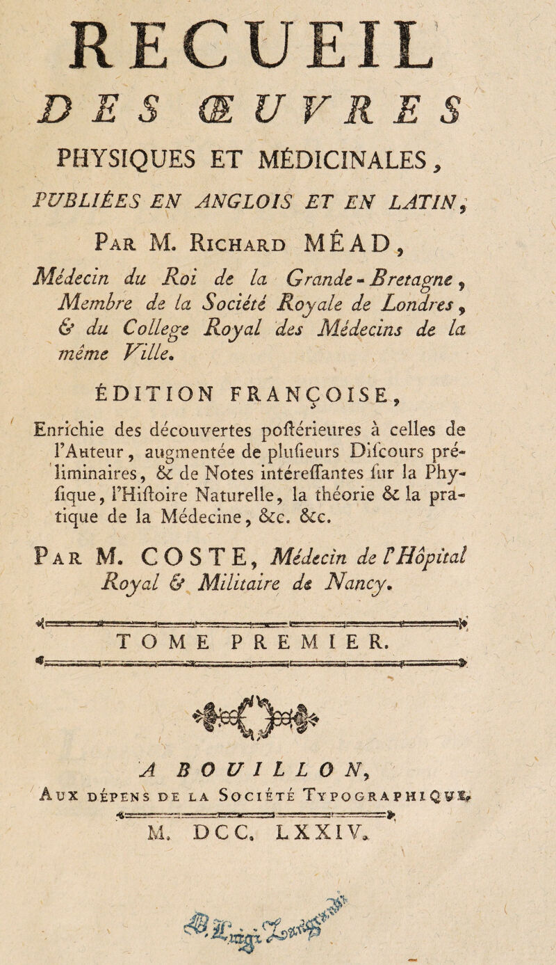 RECUEIL DES ŒUVRES PHYSIQUES ET MÉDICINALES, PUBLIÉES EN ANGLOIS ET EN LATIN, Par M. Richard MÊ AD , Médecin du Roi de la Grande - Bretagne, Membre de la Société Royale de Londres , & du College Royal des Médecins de la même Ville. ÉDITION FRANÇOISE, Enrichie des découvertes poilérieures à celles de FAuteur, augmentée de plufieurs Dilcours pré¬ liminaires , & de Notes intéreffantes inr la Phy- fique, THiftoire Naturelle, la théorie & la pra¬ tique de la Médecine, &c. &c. Par M. GOSTE, Médecin de C Hôpital Royal & Militaire de Nancy. TOME PREMIER. A BOUILLON, AUX DÉPENS DE LA SOCIÉTÉ TyPOGRAPHIQVI? 7? 47