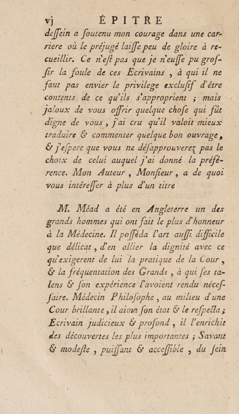 / vj É P I T R E deffein a foutenu mon courage dans une car¬ rière où le préjugé laffe peu de gloire a re¬ cueillir. Ce nef pas que je neuffe pu grof- Jlr la foule de ces Ecrivains 9 à qui il ne faut pas envier le privilege ex duff d être contents de ce qu'ils s'approprient ; mais jal aux de vous offrir quelque chofe qui fût digne de vous 9 f ai cru quil valait mieux traduire & commenter quelque bon ouvrage, & fejpere que vous ne défapprouverez pas le choix de celui auquel fai donné la préfé¬ rence* Mon Auteur 9 Monfeur , a de quoi vous intér effer à plus d'un titre M. ,Méad a été en Angleterre un des grands hommes qui ont fait le plus d'honneur à la Médecine, Il pofféda l'art auffi difficile que délicat 5 d'en allier la dignité avec ce qu exigerent de lui la pratique de la tour 9 & la fréquentation des Grands 5 à qui fes ta¬ leas & fan expérience l'avaient rendu nécef- faire. Médecin Phdojophe 9 au milieu d une Cour brillante, il aima fort état & le refpecla ; Ecrivain judicieux & profond 5 il l'enrichit des découvertes les plus importantes ; Savant