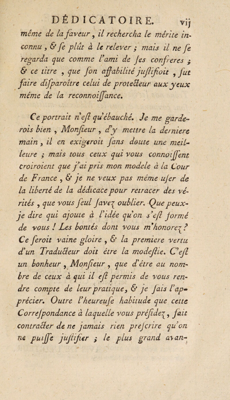 D É D I C A T O I R E. vij même de la faveur, il rechercha le mérite in¬ connu , & fe plût à le relever ; mais il ne Je regarda que comme U ami de Jes confreres $ & ce titre ? que fon aff abilité juflifioit , fut faire difparoitre celui de protecleur aux yeux mime de la reconnoijfance. Ce portrait nef qu ébauché, Je me garde¬ rais bien , Monfeur , d’y mettre la derniere main * il en exigerait fans doute une meil¬ leure ; mais tous ceux qui vous connoijfent Croiraient que fai pris mon modèle à la Lour de France ? & je ne veux pas meme ujer de la liberté de la dédicace pour retracer des vé¬ rités , que vous feul J aveç oublier. Que peux- je dire qui ajoute à Fidée qu’on s’ejl formé de vous ! Les bontés dont vous m’honore Ce fer oit vaine gloire , & la premiere venu d’un Traducteur doit être la modefie, C’ef un bonheur , Monfeur ? que d’être au nom¬ bre de ceux à qui il ef permis de vous ren¬ dre compte de leur pratique > & je Jais l’ap- précier. Outre l’heur eu fe habitude que cette Correjpondance à laquelle vous préfde^, fait contracler de ne jamais rien prejcrire qu’on ne puiffe juflfar S ^ plus Sranc^ a,yan~