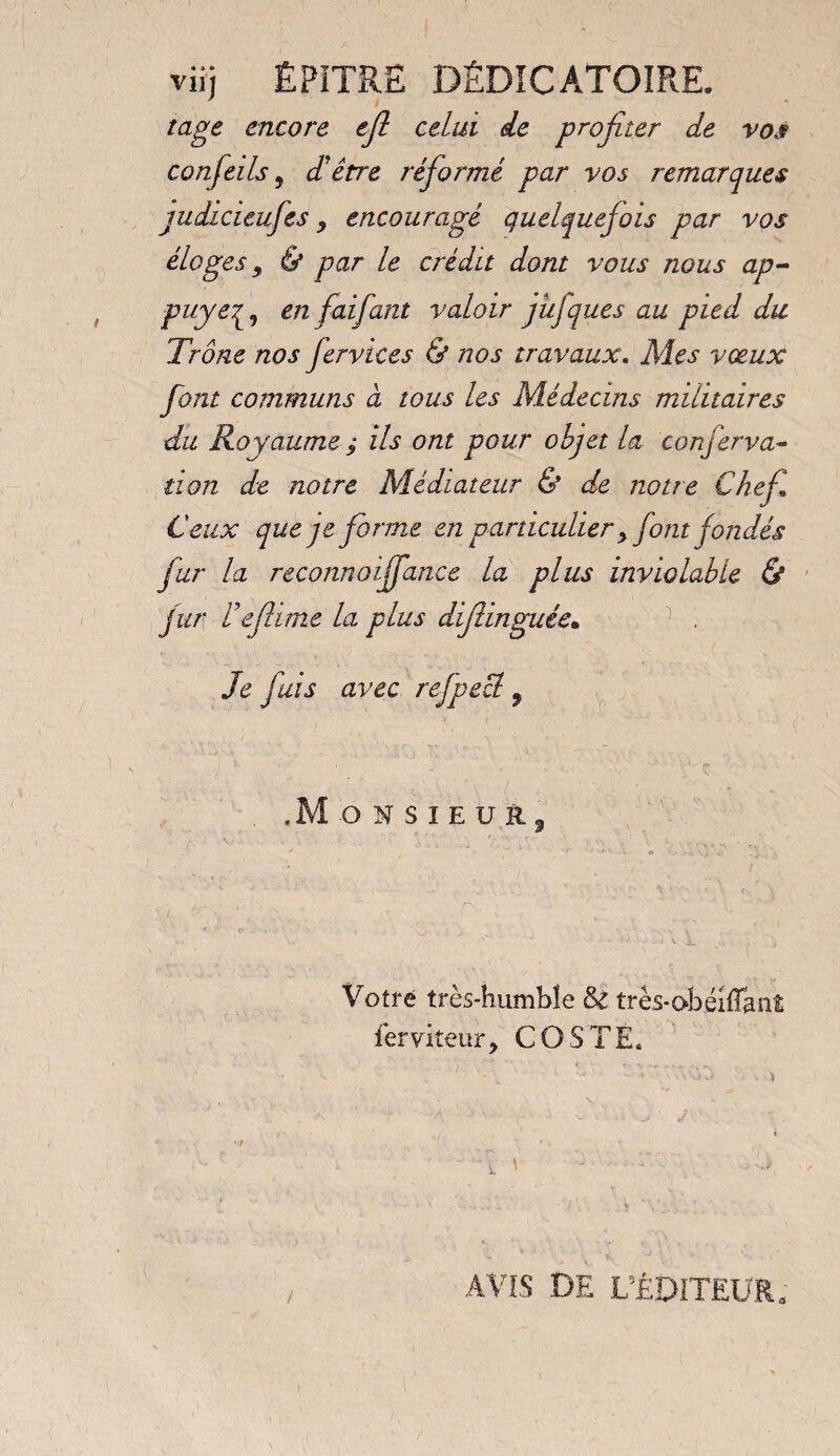 vir) ÊPiTRË DÊDÎCATOÏRE. iage encore ejl celui de profiter de vos confeils 9 d'être réformé par vos remarques judicieufes, encouragé quelquefois par vos éloges 9 & par le crédit dont vous nous ap¬ puyéen fai faut valoir jujques au pied du Trône nos fervices & nos travaux. Mes vœux font communs à tous les Médecins militaires du Royaume $ ils ont pour objet la conferva- non de notre Médiateur & de notre Chef Ceux que je forme en particulier y font fondés fur la reconnoiffance la plus inviolable & fur de filme la plus difiinguée. Je fuis avec refpecl , , k - . j . ■- ç .Monsieur, Votre très-humble Sz très-obéiffanî ferviteur, COSTE. • ' ' ~ , ■> ' ’*• * . * \t ' 1 • ' AVIS DE L’ÉDITEUR.