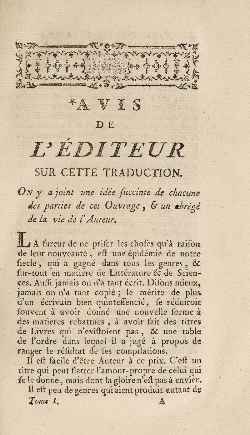 2SS55Î *A VÏS D E L’EDITEUR 4 SUR CETTE TRADUCTION. On y a joint une idée fuccinte de chacune des parties de cet Ouvrage 7 & un abrégé de la vie de d Auteur. ITj A fureur de ne prifer les chofes qu’à raifon de leur nouveauté , eR une épidémie de notre fiecle, qui a gagné dans tous les genres, & fur-tout en matière de Littérature & de Scien¬ ces. Audi jamais on n’a tant écrit. Difons mieux, jamais on n’a tant copié ; le mérite de plus d’un écrivain bien quinteflencié, fe réduiroit fouvent à avoir donné une nouvelle forme à des matières rebattues , à avoir fait des titres de Livres qui n’exifloient pas , 6c une table de l’ordre dans lequel il a jugé à propos de ranger le réfultat de fes compilations. Il efl: facile d’être Auteur à ce prix. C’cd un titre qui peut flatter l’amour-propre de celui qui fe le donne, mais dont la gloire n’efl: pas à envier. Il efl: peu de genres qui aient produit autant de Toms la A