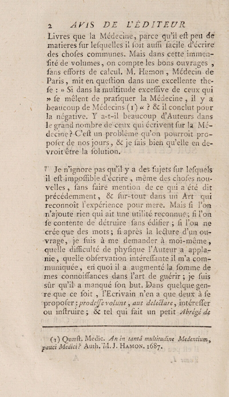 Livres que la Médecine, parce qu’il eft peu de matières fur lefquelles il foit aufii facile d’écrire des chofes communes. Mais dans cette immen- fité de volumes, on compte les bons ouvrages , fans efforts de calcul. M. Ha mon , Médecin de Paris, mit en queflion dans une excellente the- fe : » Si dans la multitude excefifve de ceux qui # fe mêlent de pratiquer la Médecine , il y a beaucoup de Médecins (i) « ? & il conclut pour la négative. Y a-t-il beaucoup d’Âutetirs dans le grand nombre de ceux qui écrivent far la Mé¬ decine? C’efl un problème qu’on pourroit pro- poler de nos jours, & je fais bien qu’elle en de- yroit être la fblution. T Je n’ignore pas qu’il y a des fajetS fur leLquels il efl impofîible d’écrire , meme des chofes nou¬ velles , fans faire mention de ce qui a été dit précédemment, & fur-tout dans un Art qui reconnoît Fexpérience pour mere. Mais fi l’on n’ajoute rien qui ait une utilité reconnue ; ii l’on fe contente de détruire fans édifier ; fi foa ne crée que des mots ; fi après la leéiure d’un ou¬ vrage, je fuis à me demander à moi-même 9 quelle difficulté de phyiiqtie l’Auteur a appla- nie , quelle obfervation intéreffante il m’a com¬ muniquée , en quoi il a augmenté 3a fomine de mes connoifTances dans Fart de guérir ; je fuis sûr qu’il a manqué fon but. Dans quelque gen¬ re que ce foiî , l’Ecrivain n’en a que deux à fe propofer : prodeÿe volunt, aut delectare, intéreffer ou inflruire ; 6c tel qui fait un petit Abrégé de (i) Quæft. Medic. An in tanta multitudine Me dentium 3 pauci Medici? Auth,7/i. J. Hamon. 1687.