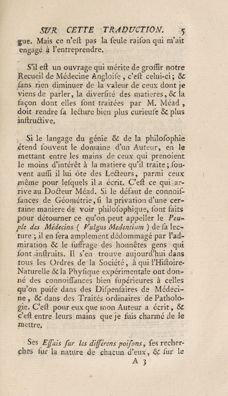 gue. Maïs ce n’efî: pas la feule raifon qui m’ait engagé à l’entreprendre. S’il efl un ouvrage qui. mérite de groiîir notre Recueil de Médecine Angloife , c’efl: celui-ci ; & fans rien diminuer de la valeur de ceux dont je viens de parler, la diverfiîé des matières, & la façon dont elles font traitées par M. Méad , doit rendre fa leêfure bien plus curieufe & plus indrudive» Si le langage du génie & de la philofophie étend fouvent le domaine d’un Auteur, en le mettant entre les mains de ceux qui prenoient le moins d’intérêt à la matière qu’il traite ; fou- vent aufii il lui ôte des Ledeurs, parmi ceux même pour lefquels il a écrit. C’efl ce qui ar¬ rive au Dodeur Méad. Si le défaut de connoif- fances de Géométrie, fi la privation d’une cer¬ taine maniéré de voir philofophiqiie, font faits pour détourner ce qu’on peut appeller le Peu* pie des Médecins ( Vuigus Medendam ) de ia lec¬ ture ; il en fera amplement dédommagé par l’ad¬ miration & le fuffrage des honnêtes gens qui font -inflruits. Il s’en trouve aujourd’hui dans tous les Ordres de la Société, à qui i’Hiftoire- Naturelle &la P hy fi que expérimentale ont don¬ né des connoiffances bien fupérieures à celles qu’on puife dans des Difpenfaires de Médeci¬ ne , &c dans des Traités ordinaires de Patholo¬ gie. C’efl: pour eux que mon Auteur a écrit, & c’efl entre leurs mains que je fuis charmé de le mettre. Ses Ejfais fur les différens poifons, fes recher¬ ches iur la nature de chacun d’eux, & fur le