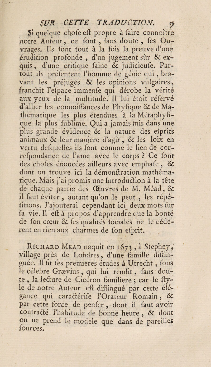 Si quelque chofe ed propre à faire connoitre notre Auteur, ce font , fans doute , fes Ou¬ vrages. Ils font tout à la fois la preuve d’une érudition profonde , d’un jugement sûr 6l ex¬ quis , d’une critique faine 6c judicieufe. Par¬ tout ils préfentent l’homme de génie qui, bra¬ vant les préjugés 6c les opinions vulgaires, franchit l’elpaee immenfe qui dérobe la vérité aux yeux de la multitude. Il lui étoit réfervé d’allier les connoidances de Phyiique 6c de Ma¬ thématique les plus étendues à la Métaphyd- que la plus fubîime. Qui a jamais mis dans une plus grande évidence ÔC la nature des efprits animaux 6c leur maniéré d’agir, 6c les loix en vertu defquelles ils font comme le lien de cor- refpondance de l’ame avec le corps ? Ce font des chofes énoncées ailleurs avec emphafe, 6c dont on trouve ici la démondration mathéma¬ tique. Mais j’ai promis une Introduction à la tête de chaque partie des Œuvres de M. Méacl, 6c il faut éviter , autant qu’on le peut , les répé¬ titions. J’ajouterai cependant ici deux mots fur fa vie. Il ed à propos d’apprendre que la bonté de fon cœur & fes qualités fociales ne le cede¬ rent en rien aux charmes de fon efprit. »• Richard Mead naquit en 1673 , à Stephey, village près de Londres, d’une famille diftin- guée. Il fit fes premieres études à Utrecht ^ fous le célébré Grævius , qui lui rendit, fans dou¬ te , la lecture de Cicéron familière ; car le dy- le de notre Auteur ed didingué par cette élé¬ gance qui caractérife l’Orateur Romain, 6>C par cette force de penfer , dont il faut avoir contracté l’habitude de bonne heure , 6c dont on ne prend le modèle que dans de pareilles fources»