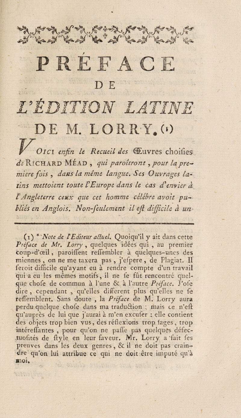 L’ÉDITION LATINE DE M. LORRY.(0 Old enfin U Recueil des 'Œuvres choilles de RîCHARD Mead , qui patoîtront,pout lapre~ miere fois , dans La mime langue. Ses Ouvrages la¬ tins mettaient toute VEurope dans le cas dSenvier à l Angleterre ceux que cet homme célébré avait pu¬ bliés en Ànglois. N on-feulement il ejl difficile à un (i) *' Note de F Editeur aSîueh Quoiqu’il y ait dans cette Préface de Mr. Lorry , quelques idées qui , au premier coup-d’œil, parodient reffembler à quelques-unes des miennes , on ne me taxera pas , j’eipere, de Plagiat. Il feroit difficile qu’ayant eu à rendre compte d’un travail qui a eu les mêmes motifs, il ne fe fût rencontré quel¬ que chofe de commun à l’une & à l’autre Préface, J’oie dire , cependant , qu’elles different plus qu’elles ne fe reffembîent. Sans doute , la Préface de M. Lorry aura perdu quelque chofe dans ma traduéfion ; mais ce n’eft qu’auprès de lui que j’aurai à m’en excuier : elle contient des objets trop bien vus, des réflexions trop lages, trop intérefîantes , pour qu’on ne paffe pas quelques défec- tuoûtés de ftyle en leur faveur. Mr. Lorry a 'fait fes preuves dans les deux genres, & il ne doit pas crain¬ dre qu’on lui attribue ce qui ne doit être imputé qu’à Kioi,