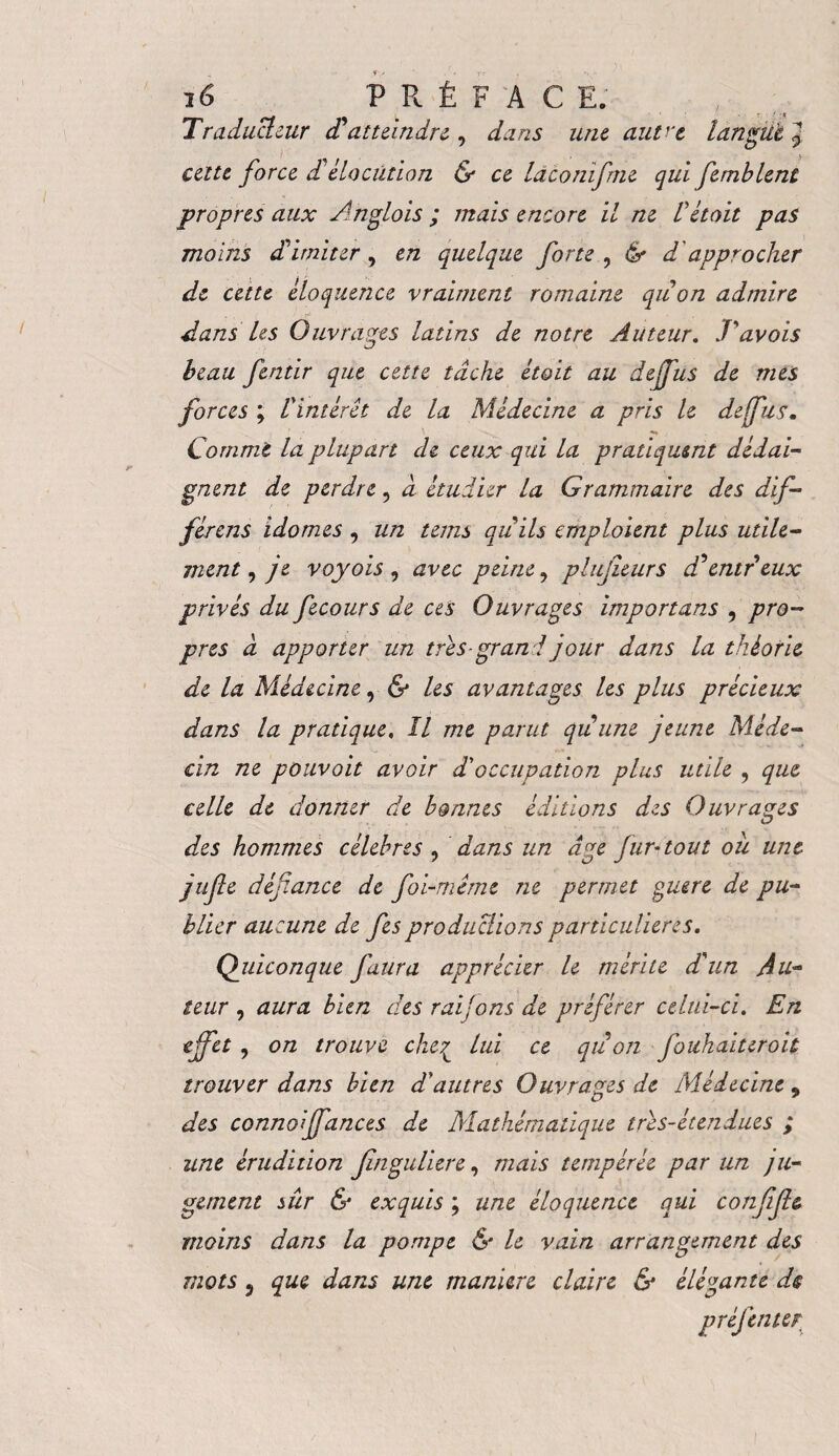 Traducteur dd atteindre , dans une autre langue J cette force dd élocution & ce Idconifrne qui femblent propres aux Ahglois ; mais encore il ne Üétait pas moins ddimiter , en quelque forte , & d approcher de cette eloquence vraiment romaine quon admire dans Us Ouvrages latins de notre Auteur. J'avois beau fentir que cette tache étoit au dejjus de mes forces ; l'intérêt de la Médecine a pris le deffus. Comme la plupart de ceux qui la pratiquent dédai¬ gnent de perdre, d étudier la Grammaire des dif- férens idomes , un teins quits emploient plus utile¬ ment , je voyois , avec peine, plujieurs dd entreux privés du fecours de ces Ouvrages importans , pro¬ pres d apporter un très-grand jour dans la théorie de la Médecine, & les avantages les plus précieux dans la pratique. Il me parut quune jeune Méde¬ cin ne pouvoit avoir d'occupation plus utile , que celle de donner de bonnes éditions des Ouvrages des hommes célébrés ? dans un âge fur-tout ou une jufte défiance de foi-même ne permet ouere de pu¬ blier aucune de fies productions particulières. Quiconque faura apprécier le mérite d'un Au¬ teur , aura bien des rai fins de préférer celui-ci. En effet , on trouve che£ lui ce quon fouhaiteroit trouver dans bien d'autres Ouvrages de Médecine 9 des conno ffances de Mathématique très-étendues ; une érudition jlnguliere, mais tempérée par un ju¬ gement sûr & exquis ; une éloquence qui conjifie moins dans la pompe & le vain arrangement des mots 5 que dans une manière claire & élégante de préfenter