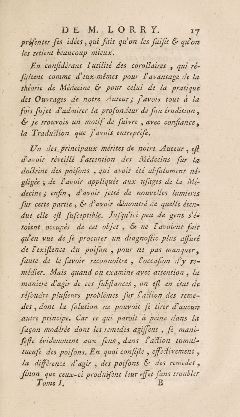 prefen ter fes idées , qui fait quon les fiaïfit & qu on les retient beaucoup mieux. En conjidérant l utilité des corollaires , qui ré- fultent comme £ eux-mêmes pour l'avantage de la théorie de Médecine & pour celui de la pratique des Ouvrages de notre Auteur ; f avois tout à la fois fujet d'admirer la profondeur de fon érudition 9 & je trouvois un motif de fuivre , avec confiance 9 la Traduction que favois entreprife. Un des principaux mérites de notre Auteur 9 efi d'avoir réveillé t attention des Médecins fur la doctrine des poifons , qui avait été abfolument né¬ gligée ; de r avoir appliquée aux ufige s de la Mé¬ decine ; enfin 9 d'avoir jetté de nouvelles lumières fur cette partie , & d'avoir démontré de quelle éten¬ due elle efi fiufceptible. Jufquici peu de gens s é- toient occupés de cet objet , & ne tavaient fait qu en vue de fie procurer un diagnoflic plus affuré de Vexiftence du poifon , pour ne pas manquer y faute de le favoir reconnoitre , Foccafion d'y re¬ médier. Mais quand on examine avec attention ? la maniéré d'agir de ces fubfiances , on efi en état de réfoudre plufieurs problèmes fur t action des remè¬ des 9 dont la folution ne pouvait fe tirer d'aucun autre principe. Car ce qui paraît à peine dans la façon modérée dont les remedes agïffent , fe muni- fijle évidemment aux fens, dans i'action tumul- tueufe des poifons. En quoi confite , effectivement 9 la différence d'agir , des poifons & des remedes , Jinon que ceux-ci produifent leur effet fans troubler Tome I, B