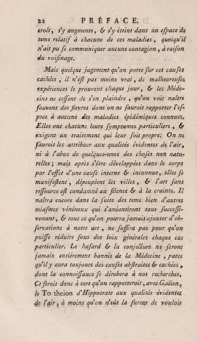 b croît, s’y augmente, & s’y éteint dans un efpace de tems relatif à chacune de cés maladies y quoiqu'il n’ait pu fe communiquer aucune contagion , à raifon du vo finage. Mais quelque jugement quon porte fur ces caufes cachées , il néjl pas moins vrai, de malheureufes expériences le prouvent chaque jour, & les Méde¬ cins ne cejfent de s en plaindre , qu on voit naître fouvent des fièvres dont on ne fauroit rapporter l’efi pue à aucune des maladies épidémiques connues, Elles ont chacune leurs fymptomes particuliers , & exigent un traitement qui leur foit propre. On ne fauroit les attribuer aux qualités évidentes de l'air, ni à l’abus de quelques-unes des chofes non natu? telles ; mais apres s’être développées dans le corps par Veffet d'une caufe interne & inconnue, elles fe manifefient, dépeuplent les villes , & Üart fans reffource ejl condamné au jîlence & a la crainte» Il naîtra encore dans la fuite des tems bien d’autres miafrnes vénéneux qui s’anéantiront tous fucceff- vement, & tout ce quon pourra jamais ajouter d’ob» fervations à notre art , ne fuffira pas pour qu’on puiffe réduite fous des loix générales chaque cas particulier. Le hafard & la conjecture ne feront * jamais entièrement bannis de la Médecine , parce qu’il y aura toujours des caufes abfiraites & cachées > dont la connoiffance fe dérobera a nos recherches« Çé ftroit donc à tort quon rapporteront, avec Galien ? h To theion d’Hippocrate aux qualités évidentes l'fir $ à moins quon neût la fureur de vouloir;