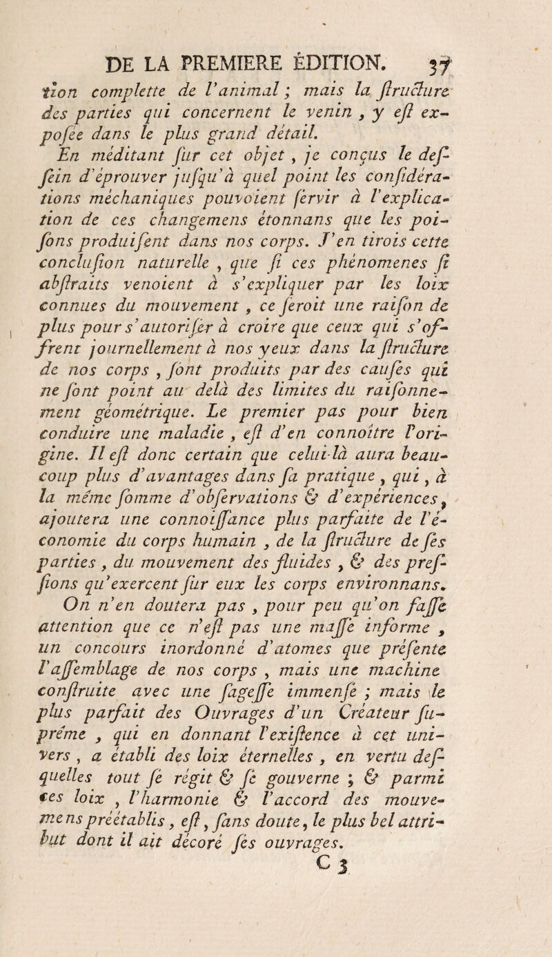 tzon complette de V animal ; mais la ftruclure des parties qui concernent le venin , y efl ex- pofee dans le plus grand détail. En méditant fur cet objet , je conçus le défi fein d’ éprouver jufqu à quel point les confidéra- dons méchaniques pouvaient fèrvir à Fexplica¬ tion de ces changemens étonnans que les poi- fins produifent dans nos corps. J'en tirois cette conclu[ion naturelle , que fï ces phénomènes fi abfraits venoient à s'expliquer par les loix connues du mouvement 9 ce ferait une raifbn de plus pour s'auto rifer à croire que ceux qui s'of¬ frent journellement à nos yeux dans la flnichire de nos corps , font produits par des eau fis qui ne font point au delà des limites du raifonne- ment géométrique. Le premier pas pour bien conduire une maladie , efl d'en connoître Forti gine. Il efl donc certain que celui-là aura beau¬ coup plus d7avantages dans fa pratique , qui , à la meme fotnme d'obfirvations & d'expériences f ajoutera une conno fiance plus parfaite de l'é¬ conomie du corps humain 3 de la flruclure de fis parties , du mouvement des fluides , & des prefi fions qu exercent fur eux les corps environnans. 0/2 n en doutera pas , pour peu qu'on faffi attention que ce n'efl pas une mafié informe , un concours inordonné d'atomes que préfentc Fajfemblage de jios corps , mais une machine conflruite avec une fagejfe immenfi ; mais le plus parfait des Ouvrages d'un Créateur fu- préme y qui en donnant l'exiftence à cet uni- y ers , a établi des loix éternelles , en vertu défi quelles tout fi régit & fi gouverne ; & parmi ces loix , F harmonie & l'accord des mouve- menspréétablis, efl, fans doute, le plus bel attri¬ but dont il ait décoré fis ouvrages. O 3