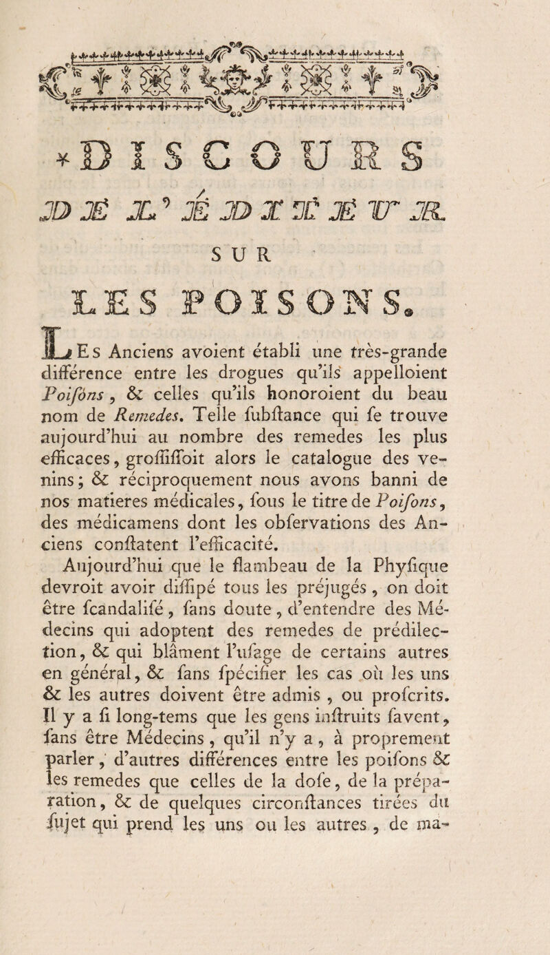 / JD) JÊ X’ É J® X X JÉ HT JO. SUR LES FOISONS. Les Anciens avoient établi une très-grande différence entre les drogues qu’ils appelloient Poifôns, & celles qu’ils honoraient du beau nom de Remedes. Telle fubffance qui fe trouve aujourd’hui au nombre des remedes les plus efficaces, groffiffoit alors le catalogue des ve¬ nins; fk. réciproquement nous avons banni de nos matières médicales, fous le titre de Poifons, des médicamens dont les obfervations des An¬ ciens conffatent l’efficacité. Aujourd’hui que le flambeau de la Phyflque devroit avoir diffipé tous les préjugés , on doit être fcàndalifé , fans doute , d’entendre des Mé¬ decins qui adoptent des remedes de prédilec¬ tion, & qui blâment l’ufage de certains autres en général, & fans fpécifier les cas ou les uns & les autres doivent être admis , ou profcrits. Il y a fi long-tems que les gens inffruits favent, fans être Médecins , qu’il n’y a , à proprement parler, d’autres différences entre les poifons & les remedes que celles de la dofe, de la prépa¬ ration, & de quelques circonffances tirées du fujet qui prend les uns ou les autres , de ma-