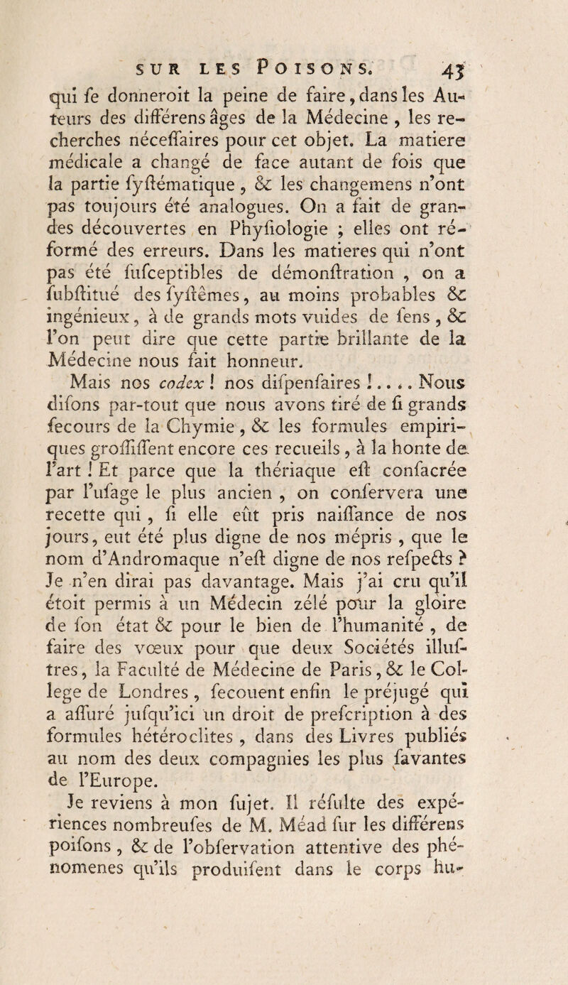 qui fe donneroit la peine de faire, dans les Au¬ teurs des differens âges de la Médecine , les re¬ cherches néceffaires pour cet objet. La matière médicale a changé de face autant de fois que la partie fyfiématique , & les changemens n’ont pas toujours été analogues. On a fait de gran¬ des découvertes en Phyfiologie ; elles ont ré¬ formé des erreurs. Dans les matières qui n’ont pas été fufceptibles de démonflration , on a fubfïitué des fyffêmes, au moins probables &C ingénieux, à de grands mots vuides de lens , & l’on peut dire que cette partie brillante de la Médecine nous fait honneur. Mais nos codex ! nos difpenfaires !,. ., Nous difons par-tout que nous avons tiré de fi grands fecours de la Chymie, & les formules empiri¬ ques grofîiffent encore ces recueils , à la honte de Fart ! Et parce que la thériaque efl confacrée par l’ufage le plus ancien , on confervera une recette qui , fi elle eût pris naiffance de nos jours, eut été plus digne de nos mépris , que le nom d’Andromaque n’efl digne de nos refpeéls ? Je n’en dirai pas davantage. Mais j’ai cru qu’il étoit permis à un Médecin zélé pour la gloire de fon état & pour le bien de l’humanité , de faire des vœux pour que deux Sociétés illuf* très, la Faculté de Médecine de Paris,& le Col¬ lege de Londres , fecouent enfin le préjugé qui a affuré jufqu’ici un droit de prefcription à des formules hétéroclites , dans des Livres publiés au nom des deux compagnies les plus favantes de l’Europe. Je reviens à mon fujet. Il réfulte des expé¬ riences nombreufes de M. Méad fur les differens poifons , &£ de l’obfervation attentive des phé¬ nomènes qu’ils produifent dans le corps hu-