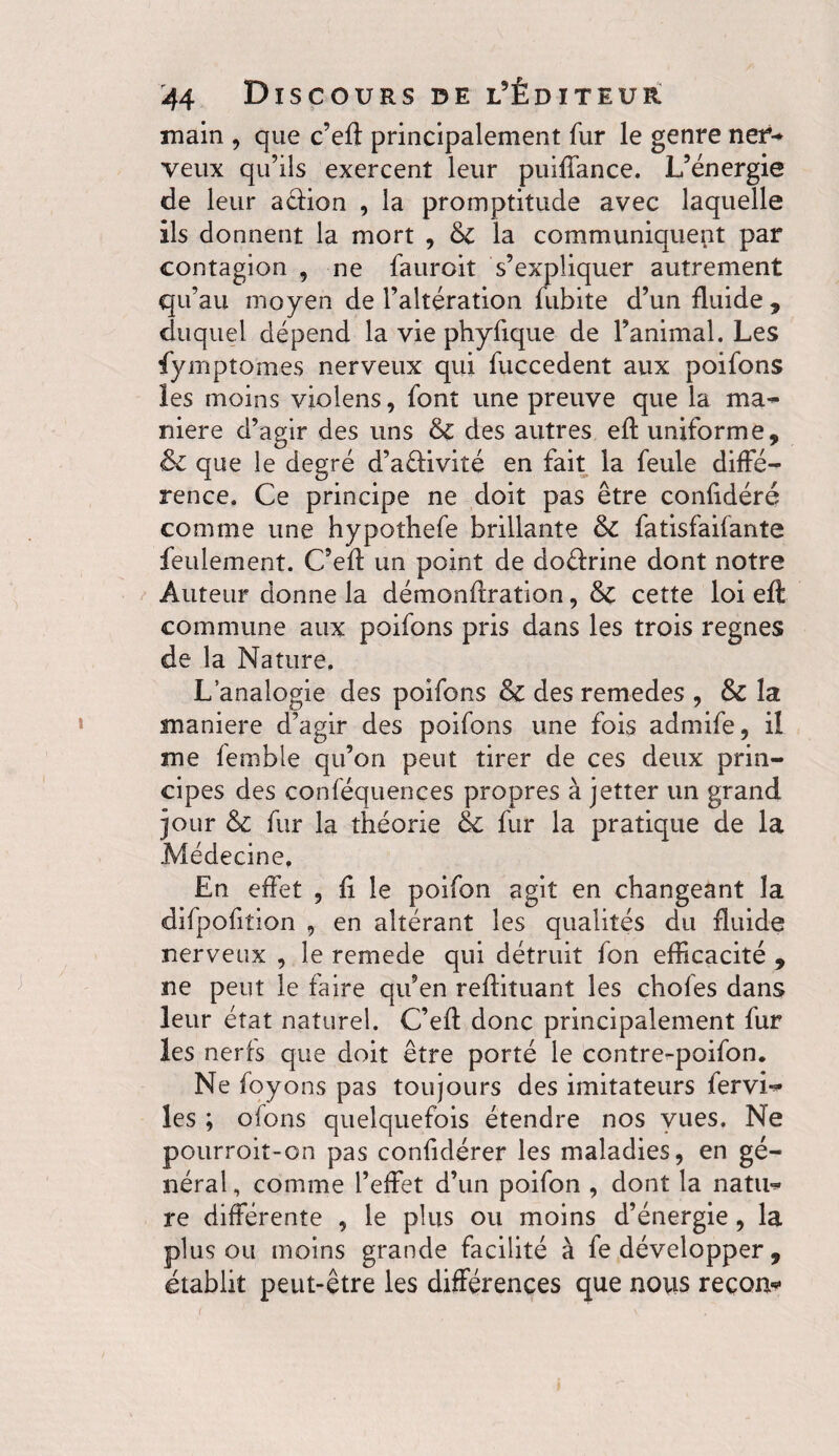 main , que c’eft principalement fur le genre nef- veux qu’ils exercent leur puiffance. L’énergie de leur a&ion , la promptitude avec laquelle ils donnent la mort , & la communiquent par contagion , ne fauroit s’expliquer autrement qu’au moyen de l’altération fubite d’un fluide , duquel dépend la vie phyfique de l’animal. Les fympîomes nerveux qui fuccedent aux poifons les moins violens, font une preuve que la ma¬ niéré d’agir des uns & des autres efl uniforme, & que le degré d’aftiviîé en fait la feule diffé¬ rence. Ce principe ne doit pas être confidéré comme une hypothefe brillante ôc fatisfaifante feulement. C’efl un point de doéfrine dont notre Auteur donne la démonflration, &C cette loi efl commune aux poifons pris dans les trois regnes de la Nature, L analogie des poifons Sz des remedes , & la maniéré d’agir des poifons une fois admife, il me femble qu’on peut tirer de ces deux prin¬ cipes des conféquences propres à jetter un grand jour & fur la théorie & fur la pratique de la Médecine, En effet , fi le poifon agit en changeant la difpofiîion , en altérant les qualités du fluide nerveux , le remede qui détruit fon efficacité , ne peut le faire qu’en reflituant les chofes dans leur état naturel. C’efl donc principalement fur les nerfs que doit être porté le contre-poifon. Ne foyons pas toujours des imitateurs fervi- les ; ofons quelquefois étendre nos vues. Ne pourroit-on pas confidérer les maladies, en gé¬ néral, comme l’effet d’un poifon , dont la natu¬ re différente , le plus ou moins d’énergie, la plus ou moins grande facilité à fe développer , établit peut-être les différences que nous recon*