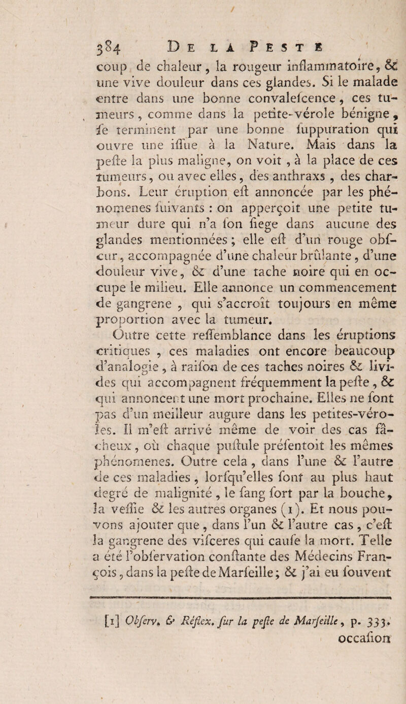 coup de chaleur, la rougeur inflammatoire, & une vive douleur dans ces giandes. Si le malade entre dans une bonne convalescence , ces tu¬ meurs , comme dans la petite-vérole bénigne 9 le terminent par une bonne luppuration qui ouvre une iffue à la Nature. Mais dans la pelle la plus maligne, on voit , à la place de ces tumeurs, ou avec elles, des anthraxs , des char- tons. Leur éruption eil annoncée par les phé¬ nomènes fuivants : on apperçoit une petite tu¬ meur dure qui n’a ton liege dans aucune des glandes mentionnées ; elle eil d’un rouge obf- cur 5 accompagnée d’une chaleur brûlante, d’une douleur vive, 6c d’une tache noire qui en oc¬ cupe le milieu. Elle annonce un commencement de gangrene , qui s’accroît toujours en même proportion avec la tumeur. Outre cette reliemblance dans les éruptions critiques , ces maladies ont encore beaucoup d’analogie, à raifon de ces taches noires Si livi¬ des qui accompagnent fréquemment la pelle, &C qui annoncent une mort prochaine. Elles ne font pas d’un meilleur augure dans les petites-véro¬ les. il m’eit arrivé même de voir des cas fâ¬ cheux, où chaque pullule préfentoit les mêmes phénomènes. Outre cela, dans l’une & l’autre de ces maladies, lorfqu’elles font au plus haut degré de malignité , le fang fort par la bouche, la vefTie & les autres organes (i). Et nous pou¬ vons ajouter que , dans Fun & l’autre cas , c’eft la gangrene des vifeeres qui caufe la mort. Telle a été Fobfervation confiante des Médecins Fran¬ çois , dans la pelle deMarfeille; & j’ai eu fouvent [ï] Obferv» & Ré fie x, fur la pefie de Marjeïüe, p. 333. occafion