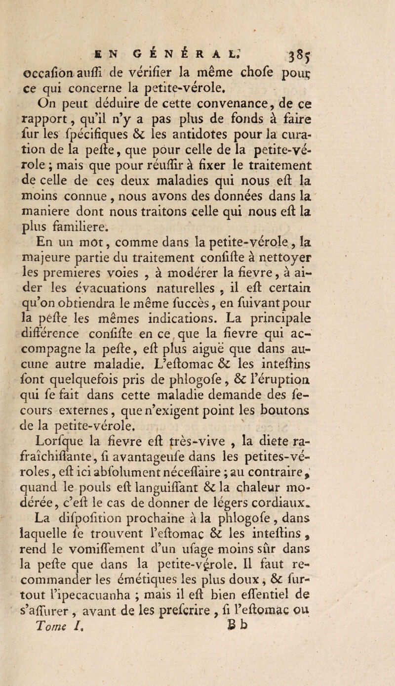 occafiôn auiïi de vérifier la même chofe pouç ce qui concerne la petite-vérole. On peut déduire de cette convenance, de ce rapport, qu’il n’y a pas plus de fonds à faire fur les fpécifiques les antidotes pour la cura¬ tion de la pede, que pour celle de la petite-vé¬ role ; mais que pour réuffir à fixer le traitement de celle de ces deux maladies qui nous ed la moins connue , nous avons des données dans la manière dont nous traitons celle qui nous ed la plus familière. En un mot, comme dans la petite-vérole, la majeure partie du traitement confide à nettoyer les premieres voies , à modérer la fievre, à ai¬ der les évacuations naturelles , il ed certain qu’on obtiendra le même fuccès, en fuivantpour la péde les mêmes indications. La principale différence confide en ce que la fievre qui ac¬ compagne la pede, ed plus aiguë que dans au¬ cune autre maladie. L’edomac & les intedins font quelquefois pris de phlogofe , & l’éruption qui fe fait dans cette maladie demande des fe- cours externes, que n’exigent point les boutons de la petite-vérole. Lorfque la fievre ed très-vive , la diete ra- fraîchifiante, fi avantageufe dans les petites-vé¬ roles , ed ici abfolument nécedaire ; au contraire , quand le pouls ed languidant &C la chaleur mo¬ dérée, c’ed le cas de donner de légers cordiaux. La difpofition prochaine à la plilogofe , dans laquelle fie trouvent l’edomac & les intedins 9 rend le vomidement d’un ufage moins sûr dans la pede que dans la petite-vgrole. Il faut re¬ commander les émétiques les plus doux, & fur- tout l’ipecacuanha ; mais il ed bien edentiel de s’adiirer , avant de les prefcrire , fi l’edomac ou Tome /, B b