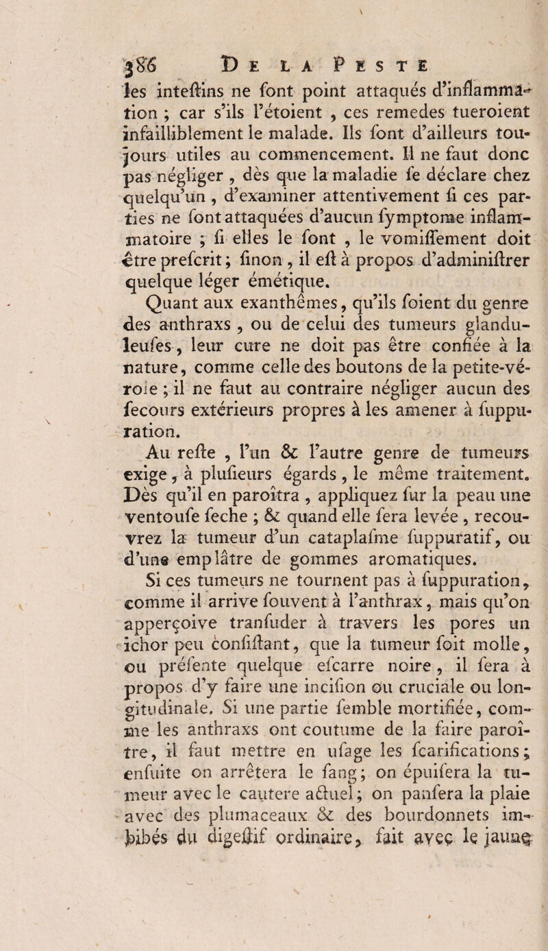 les inteflins ne font point attaqués d’inflammâ^ tien ; car s’ils i’étoient , ces remedes tueroient infailliblement le malade. Ils font d’ailleurs tou¬ jours utiles au commencement. M ne faut donc pas négliger , dès que la maladie fe déclare chez quelqu’un , d’examiner attentivement fi ces par¬ ties ne font attaquées d’aucun fymptorae inflam¬ matoire ; fi elles le font , le vomilfement doit ctre preferit ; finon , il efl à propos d’adminiftrer quelque léger émétique. Quant aux exanthèmes, qu’ils foient du genre des anthraxs , ou de celui des tumeurs glandu- leufes, leur cure ne doit pas être confiée à la nature, comme celle des boutons de la petite-vé- roie ; il ne faut au contraire négliger aucun des fecours extérieurs propres à les amener à fuppu- ration. Au refte , l’un l’autre genre de tumeurs exige , à plufieurs égards , le même traitement. Dès qu’il en paroîtra , appliquez fur la peau une ventoufe feche ; & quand elle fera levée , recou¬ vrez la tumeur d’un cataplalme fuppuratif, ou d’une emplâtre de gommes aromatiques. Si ces tumeurs ne tournent pas à fuppuration, comme il arrive fouvent à l’anthrax, mais qu’on apperçoive tranfuder à travers les pores un ichor peu confidant, que la tumeur foit molle, ou préfente quelque efearre noire , il fera à propos d’y faire une incifion ou cruciale ou lon¬ gitudinale. Si une partie femhle mortifiée, com¬ me les anthraxs ont coutume de la faire paraî¬ tre, il faut mettre en ufage les fcarifications ; enfuite on arrêtera le fang; on épuifera la tu¬ meur avec le cautere aêkiel; on panfera la plaie avec des plumaceaux & des bourdonnets im¬ bibés du digeûif ordinaire, fait ayeç le jauaç