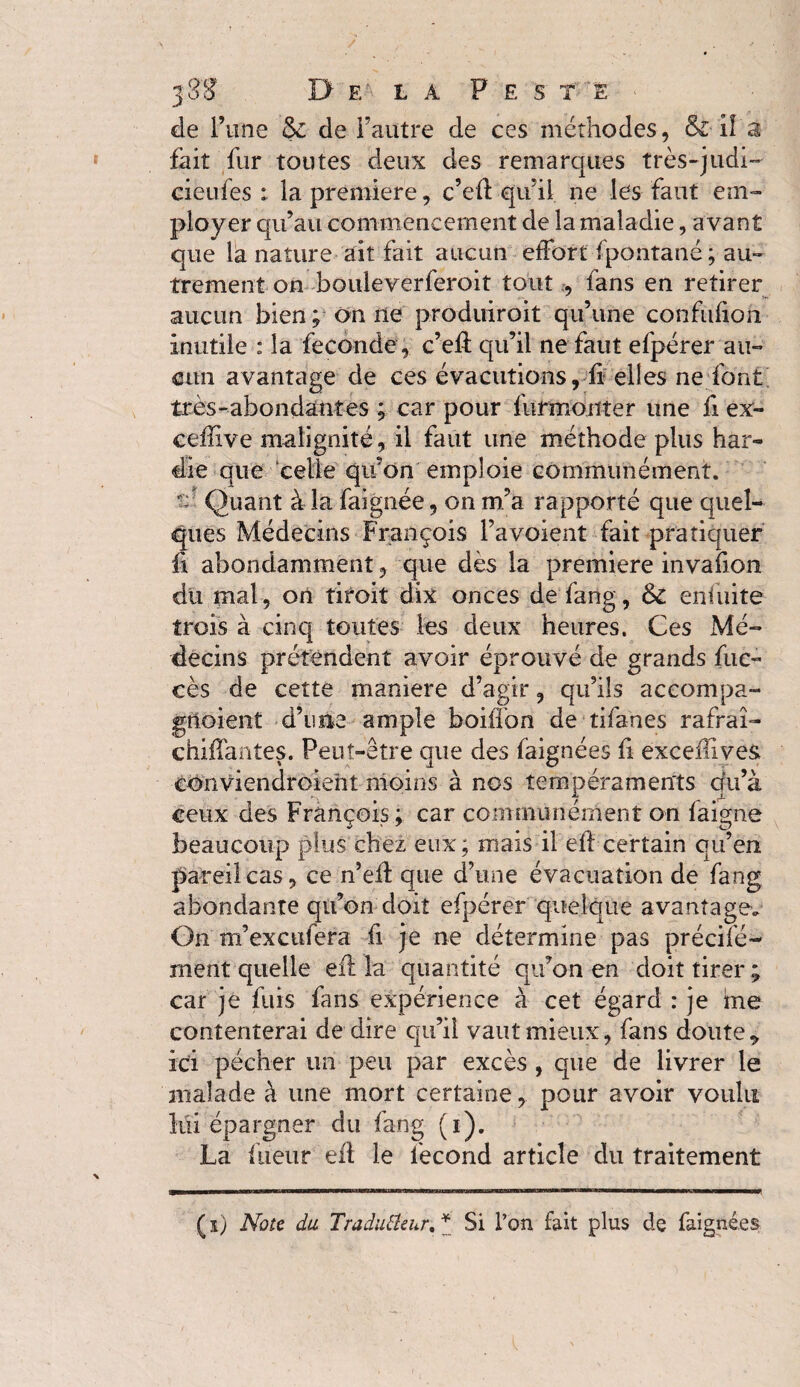 de l’une & de l’autre de ces méthodes, & Il a fait fur toutes deux des remarques très-judi- cieufes : la premiere, c’efl qu’il ne les faut em¬ ployer qu’au commencement de la maladie, avant que la nature ait fait aucun effort fpontané; au¬ trement on bouleverferoit tout , fans en retirer aucun bien; on ne produiroit qu’une confulion inutile : la fécondé, c’eft qu’il ne faut efpérer au¬ cun avantage de ces évacutions, fi elles ne font très-abondantes ; car pour furmonter une fi ex- ceffive malignité, il faut une méthode plus har¬ die que celle quon emploie communément, s ■ Quant à la faignée, on m’a rapporté que quel¬ ques Médecins François l’avoient fait pratiquer ï\ abondamment, que dès la premiere invafion du mal, on tiroit dix onces de fang, & eniuite trois à cinq toutes les deux heures. Ces Mé¬ decins prétendent avoir éprouvé de grands fue- cès de cette maniéré d’agir, qu’ils accompa- gtloient d’une ample boiffon de tifanes rafraî- chiffantes. Peut-être que des faignées fi exceiTives conviendroieht moins à nos tempéraments qu’à ceux des François; car communément on faigne beaucoup plus chez eux ; mais il eff certain qu’en pareil cas, ce n’efl que d’une évacuation de fang abondante qu’on doit efpérer quelque avantage. On m’excufera fi je ne détermine pas prêche- ment quelle efl la quantité qu’on en doit tirer ; car je fuis fans expérience à cet égard : je me contenterai de dire qu’il vaut mieux, fans doute* ici pécher un peu par excès , que de livrer le malade à une mort certaine, pour avoir voulu lui épargner du fang (i). La lueur efl le fécond article du traitement