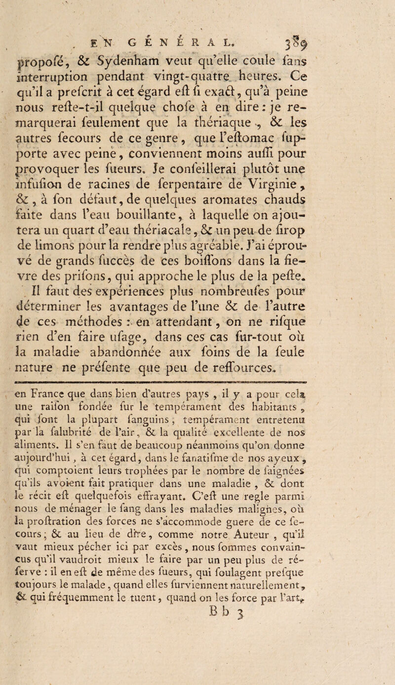propofé, & Sydenham veut qu’elie coule fans interruption pendant vingt»quatre heures. Ce qu’il a prefcrit à cet égard efï fi exaét, qu’à peine nous refte-t-il quelque chofe à en dire: je re¬ marquerai feulement que la thériaque , & les autres fecou-fs de ce genre 5 que l’eftomac ap¬ porte avec peine, conviennent moins aulÏÏ pour provoquer les fueurs. Je confeillerai plutôt une înfufion de racines de ferpentaire de Virginie, & , à fon défaut, de quelques aromates chauds faite dans l’eau bouillante, à laquelle on ajou¬ tera un quart d’eau thériacale 5 un peu de firop de limons pour la rendre plus agréable. J’ai éprou¬ vé de grands fuccès de ces boiffons dans la fiè¬ vre des prifons, qui approche le plus de la pelle. Il faut des expériences plus nombreuses’ pour déterminer les avantages de l’une & de l’autre de ces méthodes : en attendant, on ne rifque rien d’en faire ufage, dans ces cas fur-tout oii la maladie abandonnée aux foins de la feule nature ne préfente que peu de reffources.. en France que dans bien d’autres pays , il y a pour cela une raiion fondée fur le tempérament des habitants 9 qui font la plupart fanguins, tempérament entretenu par la falubrité de l’air, & la qualité excellente de nos aliments. Il s’en faut de beaucoup néanmoins qu’on donne aujourd’hui, à cet égard, dans le fanatifme de nos ayeux , qui comptoient leurs trophées par le nombre de baignées qu’ils avoient fait pratiquer dans une maladie , & dont le récit eff quelquefois effrayant. C’eff une regie parmi nous de ménager le fang dans les maladies malignes, ou la proftration des forces ne s’accommode guère de ce fe- cours; & au lieu de dfre, comme notre Auteur , qu’il vaut mieux pécher ici par excès , nous femmes convain¬ cus qu’il vaudroit mieux le faire par un peu plus de re¬ ferve : il eneft de même des fueurs, qui foulagent prefque toujours le malade, quand elles furviennent naturellement, & qui fréquemment le tuent, quand on les force par l’art* Bb 3