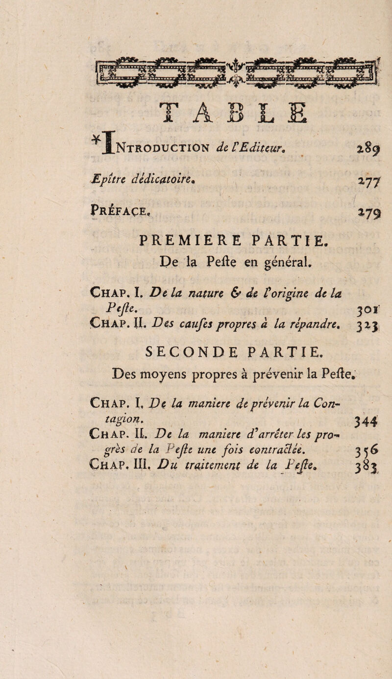 ^ Introduction de VEditeur* Epître dcdicatoire. *77 Préface, *79 PREMIERE PARTIE, De la PeRe en général. Chap. I. Dela nature & de £origine de la Fejîe. 301’ Chap. II. Des caufes propres à la répandre, 323 SECONDE PARTIE, Des moyens propres à prévenir la Pelle, Chap. I, De la manure de prévenir la Con¬ tagion. Chap. IL De la maniéré d'arrêter les pro*» grès de la Pejle une fois contractée. Chap, III, Du traitement de la Fejie0 35<s 383,