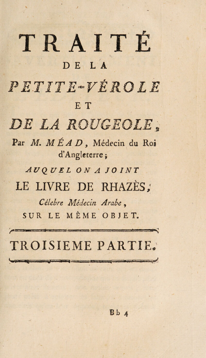 TRAITÉ DELA PETITE-VÉROLE E T DE LA ROUGEOLE, Par M. M É A D , Médecin du Roi d’Angleterre j AUQUEL ON A JOINT LE LIVRE DE RHAZÈS; Célébré Médecin Arabe, SUR LE MÊME OBJET. TROISIEME PARTIE.