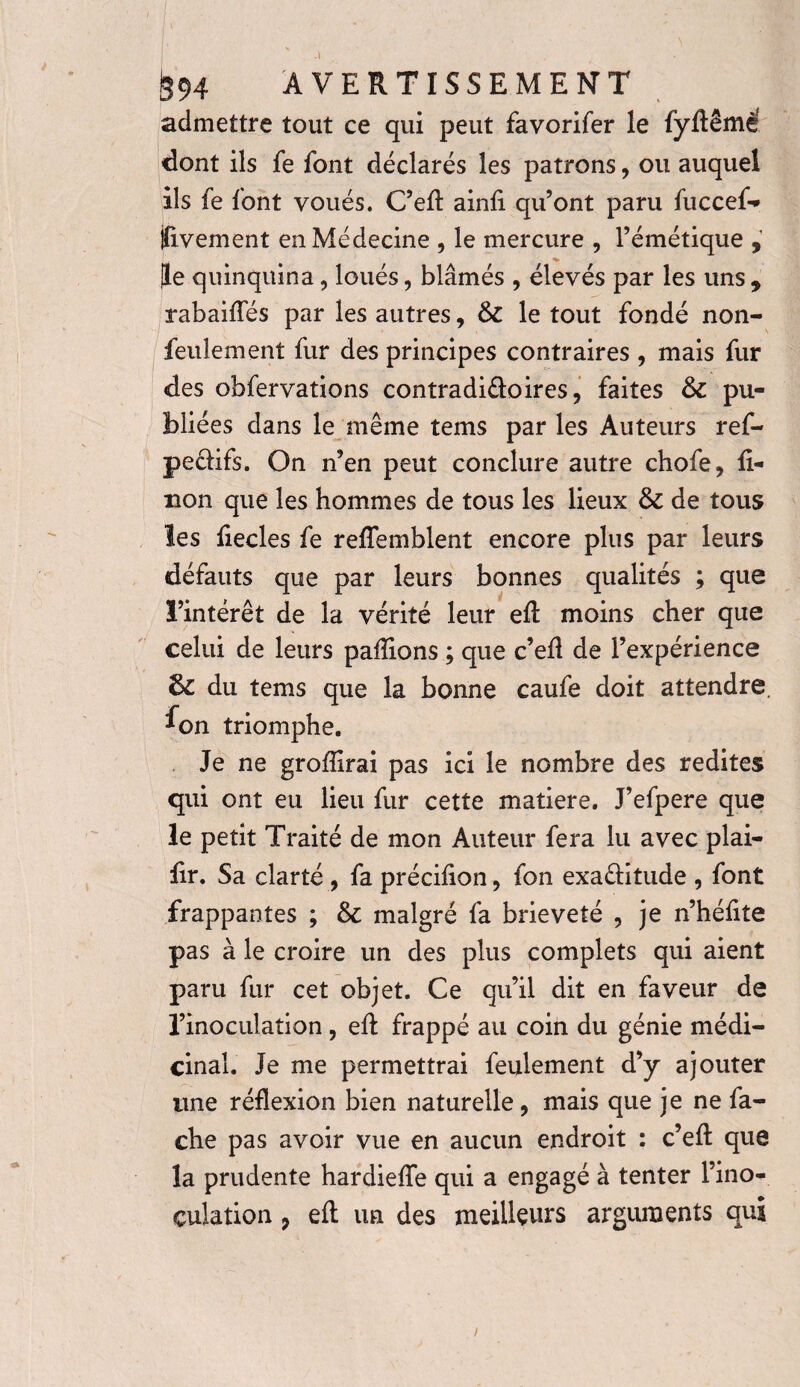 admettre tout ce qui peut favorifer le fyftêmé dont ils fe font déclarés les patrons, ou auquel ils fe font voués. C’efl: ainii qu’ont paru fuccef- ïivement en Médecine , le mercure , l’émétique , Je quinquina 5 loués, blâmés , élevés par les uns , rabaiffés par les autres, &C le tout fondé non- feulement fur des principes contraires , mais fur des obfervations contradi&oires, faites & pu¬ bliées dans le même tems par les Auteurs ref- peâifs. On n’en peut conclure autre chofe, li¬ non que les hommes de tous les lieux Sc de tous les iiecles fe reffemblent encore plus par leurs défauts que par leurs bonnes qualités ; que l’intérêt de la vérité leur eft moins cher que celui de leurs pallions ; que c’efl de l’expérience 3c du tems que la bonne caufe doit attendre, ^on triomphe. Je ne groffirai pas ici le nombre des redites qui ont eu lieu fur cette matière. J’efpere que le petit Traité de mon Auteur fera lu avec plai- fir. Sa clarté , fa précifion, fon exa&itude , font frappantes ; Sc malgré fa brièveté , je n’hélite pas à le croire un des plus complets qui aient paru fur cet objet. Ce qu’il dit en faveur de l’inoculation , eft frappé au coin du génie médi¬ cinal. Je me permettrai feulement d’y ajouter une réflexion bien naturelle, mais que je ne fâ¬ che pas avoir vue en aucun endroit : c’eft que la prudente hardieffe qui a engagé à tenter l’ino¬ culation 9 eft un des meilleurs arguments qui