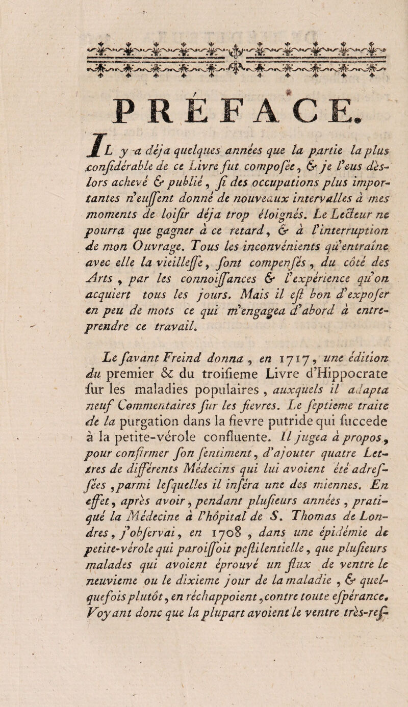 ♦ ■ ♦ ♦ ♦ qfa ♦ ♦<**** 4 # PREFAC y y d ûVytf quelques années que la partie la plus ïonfidérable de ce Livre fut compofée, & ye Feus dès- lors achevé & publié, y? ^5 occupations plus impor¬ tantes neujfent donné de nouveaux intervalles à mes moments de loijîr déjà trop éloignés. Le Lecteur ne pourra que gagner à ce retard, & à F interruption de mon Ouvrage. Tous les inconvénients qu entraîne avec elle la vieillejfe, font compen fés , du côté des Arts y par les connoffances & F expérience qu on acquiert tous les jours. Mais il cfi bon dd expo fer en peu de mots ce qui ni engagea a*abord à entre¬ prendre ce travail. Le favant Freind donna 9 en 1717? tint édition du premier & du troifieme Livre d’Hippocrate fur les maladies populaires , auxquels il adapta neuf Commentaires fur Us fievres. Le fepticme traite de la purgation dans la fîevre putride qui fuccede à la petite-vérole confluente. Il jugea à propos, pour confirmer fon fendaient, d'ajouter quatre Let¬ tres de différents Médecins qui lui avaient été adref- fées 9 parmi lefquclles il inféra une des miennes. En effet 9 après avoir, pendant plufieurs années , prati¬ qué la Médecine à F hôpital de S. Thomas de Lon¬ dres , f objervai, en 1708 , dans une épidémie de petite-vérole qui paroffoit pefilentielle, que plufieurs malades qui avoient éprouvé un flux de ventre le neuvième ou le dixième jour de la maladie 9 & quel¬ quefois plutôt9 en réchappoient ^contre toute efpérancc, Voyant donc que la plupart av oient le ventre très-ref-