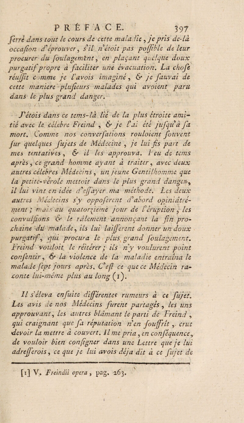 ferre dans tout le cours de eau maladie , je pris de-La occafion d'éprouver, s il nétoit pas pofjible de leur procurer du foulagemtnt 5 en plaçant quelque doux purgatif propre à faciliter une évacuation. La choje réujjît c anine je lavois imaginé, & je fauvai de cette manière plu fleur s malades qui avaient paru dans U plus grand danger. ■ ■ ..... . . Fétois dans ce tems-ld lié de la plus étroite ami¬ tié avec le célébré Freind , & je l'ai été jufqu à fa. mort. Comme nos converfations rouloient fouvent jur quelques jujets de Médecine , je lui fis part de mes tentatives, & il les approuva. I eu de tems après 9 ce grand homme ayant à traiter, avec deux antres célébrés Médecins , un jeune Gentilhomme que la petite-vérole mettait dans le plus grand danger? % il lui vint en idée d'effayer. ma méthode, Les deux autres Médecins s'y oppoferent d'abord opiniâtre¬ ment ; mais au quatorfieme jour de l'éruption ? les convulfions & U râlement annonçant la fin pro¬ chaine du malade, ils lui laifferent donner lin doux purgatif, qui procura le plus grand foula gement. Freind voulait, le réitérer ; ils ny voulurent point conjémir, & la violence de la maladie entraîna le malade fept jours apres. C'eji ce que ce Médecin ra¬ conte lui-même plus au long (i). Il s'éleva enjuite différente? rumeurs â ce fijet. Les avis de nos Médecins furent partagés , les uns approuvant, les autres blâmant le parti de Freind y qui craignant que fa réputation tien fou frît r crut devoir la mettre a couvert, il me pria 9 en conjéquence y de vouloir bien, confîgner dans une Lettre que je ltd adrefferois, ce que je lui avois déjà dit à ce fujet de [i] V* fiàndii opéra, pag. 263.