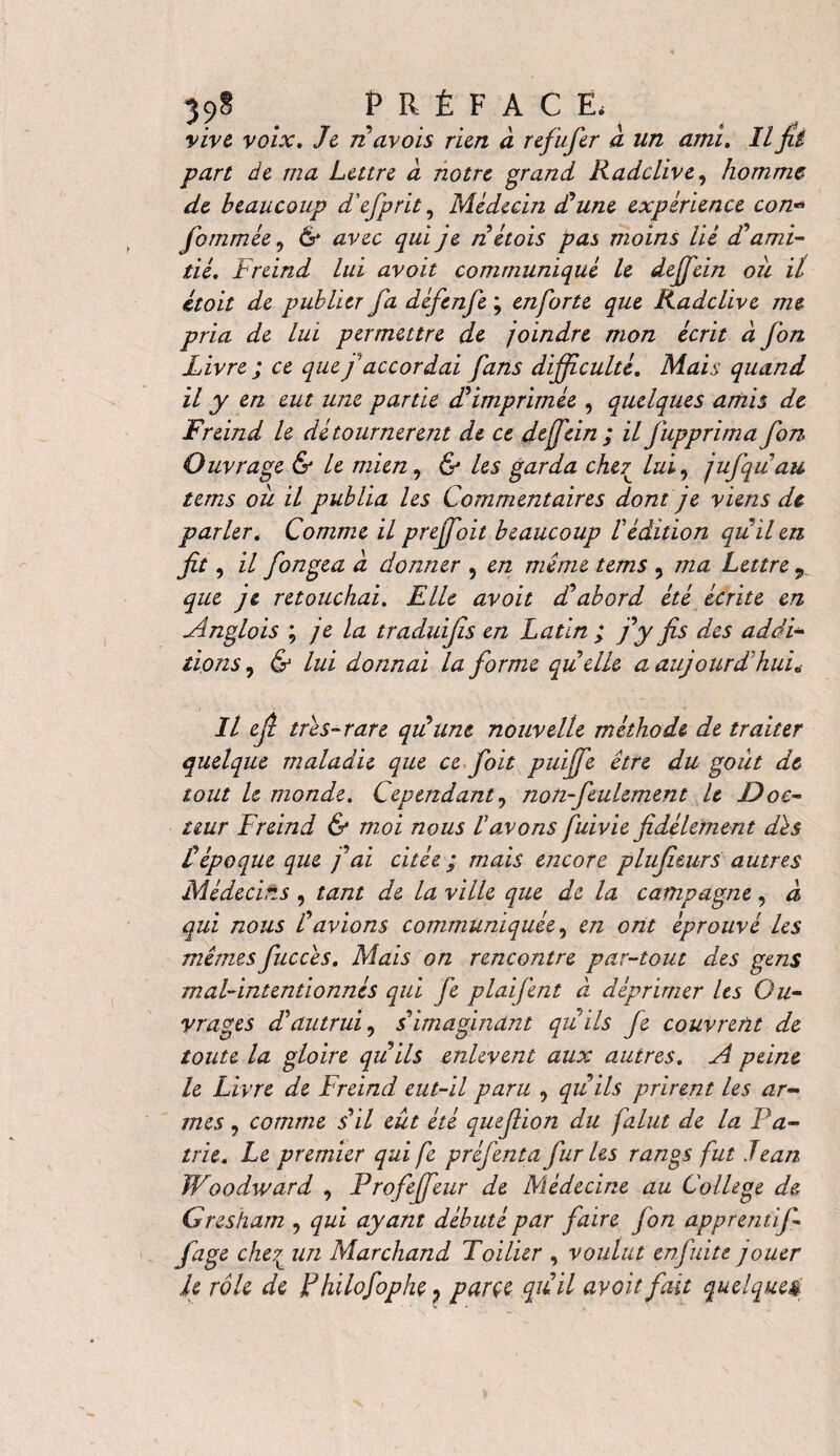 39§ PRÉFACE, vive voix. Je navois rien à refufer à un ami. Il jïi part de ma Lettre à notre grand Radclive, homme de beaucoup d'efprit, Médecin d’une expérience con- Jdmmée, & avec qui je n étois pas moins lié d’ami¬ tié. Freind lui avoit communiqué le deffein où il itoit de publier fa défenfe ; enforte que Radclive me pria de lui permettre de joindre mon écrit à fon Livre ; ce que f accordai fans difficulté. Mais quand il y en eut une partie d’imprimèe , quelques amis de Freind le détournèrent de ce dejfein ; il fupprima fon Ouvrage & le mien, & les garda cher^ lui, jufquau tems où il publia les Commentaires dont je viens de parler. Comme il preffoit beaucoup l’édition qu’il en fi*-> il fongea a donner , en meme tems , ma Lettre r que je retouchai. Elle avoit dabord été écrite en Anglo is ; je la traduijïs en Latin ; j’y fis des addi¬ tions , & lui donnai la jdrme quelle a aujourd’hui„ Il ejl très-rare qu’une nouvelle méthode de traiter quelque maladie que ce foit puiffe être du goût de tout le monde. Cependant, non-feulement U Doc¬ teur Freind & moi nous l’avons fuivie fidèlement dès l’époque que j’ai citée ; mais encore plufieurs autres Médecins , tant de la ville que de la campagne, à qui nous l’avions communiquée, en ont éprouvé les mêmesfiuccès. Mais on rencontre par-tout des gens mal-intentionnés qui fie plaifent à déprimer les Ou¬ vrages d’autrui, s’imaginant quils Je couvrent de toute la gloire quils enlèvent aux autres. A peine le Livre de Freind eut-il paru , qu’ils prirent les ar¬ mes , comme s’il eût été quefiion du falut de la Pa¬ trie. Le premier qui fi préfenta fur Les rangs fut Jean Woodward , Frofeffeur de Médecine au College de Gresham , qui ayant débuté par faire j'on apprentif- fage che£ un Marchand Foilier , voulut enfui te jouer le rôle de Flulofophe 7 parce quil avoit fait quelques