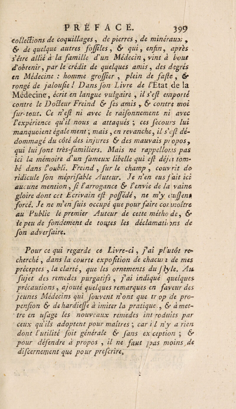 I PRËFAC E. 399 collections de coquillages, de pierres , de minéraux 9 & de quelque autres fojfiles , & qui, enfin, après s’être allié à la famille d'un Médecin , vint à bout d'obtenir, le crédit de quelques amis , des degrés in Médecine : homme grofijîer , plein de fafie:, é* ro/zge jaloufie ! Dans J on Livre de /'Etat de îa Médecine, écrit en langue vulgaire , i/ s'ef emporté contre le Docteur Freind & fes amis , & contra moi fur-tout. Ce nef ni avec 1e raifonnement ni avec Vexpérience quit nous a attaqués ; ces fecours lui manquaient égale ment ; mais , en revanche, il s\\ft dé¬ dommagé du côté des injures & des mauvais pi opos7 qui lui J ont très familiers. Mais ne rappelions pas ici la mémoire d'un fameux libelle qui ef déjà tom¬ bé dans Ü oubli. Freind , fur U champ, couvrit do ridicule fon méprifable Auteur. Je ri en eus f ait ici aucune mention,fi l'arrogance & l'envie de la vaine gloire dont cet Ecrivain ef poffédé, ne m y t'.ufen» forcé. Je ne m'enfuis occupé que pour faire cor maître au Public le premier Auteur de cette métho de, & te peu de fondement de touaes les déclamatu m s de fon adverfaire. Pour ce qui regarde ce Livre-ci, fai pl'utôt re* cherché, dans la courte expofition de chacun de mes préceptes , la clarté, que les ornements du J lyle. Aik fujet des remedes purgatifs , j'ai indiqué quelques précautions, ajouté quelques remarques en faveur des jeunes Médecins qui fouvent nont que tr op de pro- penfon & de hardie (Je à imiter la pratique& à met¬ tre en ufage les nouveaux remedes int réduits par ceux qu ils adoptent pour maîtres ; car 11 ny a rien dont lutilité foit générale & fans ex ception ; & pour défendre à propos , il ne faut pas moins de difeernemtnt que pour preferire ■' -y/