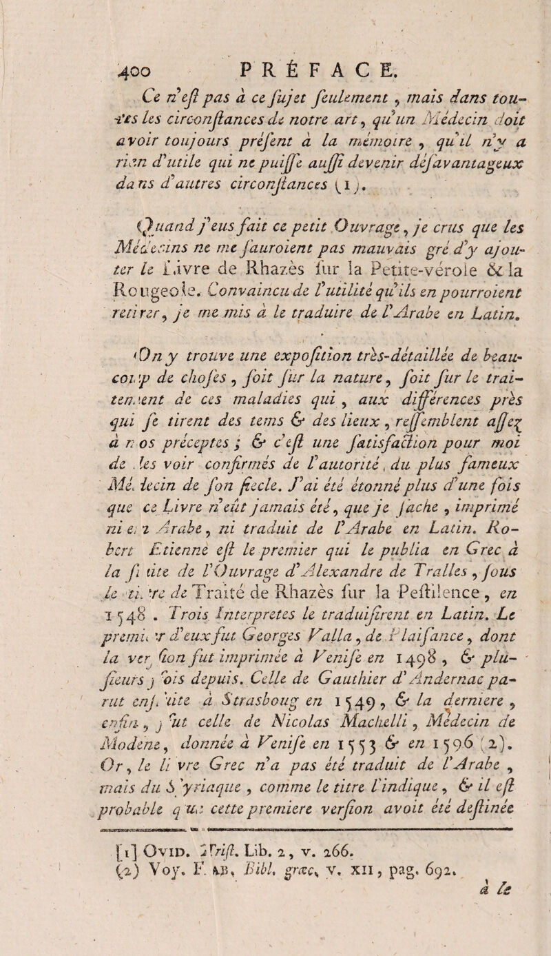 Ce nef pas a ce fujet feulement 5 mais dans tou- testes circonfiancesde notre art, quun Médecin doit avoir toujours préfent à la mémoire , quil ri y a ria.n d'utile qui ne puififc aufjî devenir déj avantageux da ns d'autres circonfiances ^ i ). Quand feus fait ce petit Ouvrage, je crus que les Médecins ne me j'auroient pas mauvais gré d'y ajou¬ ter le Livre de Rhazès fur la Petite-vérole Ôi la Rougeole. Convaincu de l'utilité quils en pourraient retirer, je me mis à le traduire de l'Arabe en Latin, ri)n y trouve une expoftion tris-détaillée de beau- coi \p de chofes , foit fur la nature, foit fur le irai- tenuent de ces maladies qui , aux différences pris qui fe tirent des tems & des lieux, reffemblent a fie£ à r; os préceptes ; & c'cfi une fatisfaciion pour moi de .les voir confirmés de Tautorité, du plus fameux Mi. iecin de fon fzecle. J'ai été étonné plus d'une fois que ce Livre n eut jamais etc ^ que je (ache , imprime ni e; 2 Arabe, ni traduit de l'Arabe en Latin. Ro¬ bert Etienne efl le premier qui le publia en Grec à la fi dte de l'Ouvrage d'Alexandre de Tralles , fous le 'tiOte de Traité de Rhazès fur la Peitilence, en I ^48 . Trois Interpretes le traduifirent en Latin. Le premu '.r d'eux fut Georges Falla, de T la fiance, dont la ver Q.on fut imprimée à Vérifié en 1498 , & plu- jïeurs j dis depuis. Celle de Gauthier d'Ândernacpa¬ rut enjElite- à Strasboug en 1^49, & la dermere 9 enfin-j sut celle de Nicolas MachelU , Médecin de Mo dent, donnée d Vérifie en 1553 & eti 1596 (2). Or, le U vre Grec ri a pas été traduit de l'Arabe , mais du S 'yriaque , comme le titre l'indique, & il efl probable q uo cette premiere verfion avoit été defiinée |i] Ovid. jTrift, Lib. 2, v. 266. (-2) Yoy. F. fcp, Bibl, §rœc% v, xn, pag, 692. a Je
