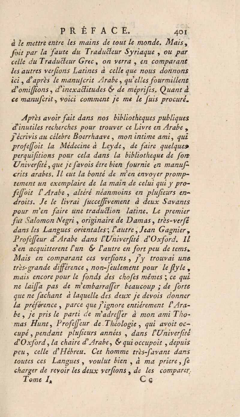 X / à le mettre entre Les mains de tout le monde. Maisr fmt par la faute du Traducteur Syriaque 9 ou par celle du Traducteur Grec % on verra , en comparant Us autres verjions Latines à celle que nous donnons ici, d’apres le manujerit Arabe, quelles fourmillent d’omifions, d’inexactitudes & de méprifes. Quant â ce manuferiï, voici comment je me le fuis procuré. Apres avoir fait dans nos bibliothèques publiques déinutiles recherches pour trouver ce Livre en Arabe y j’écrivis au célébré Boerrhaave , mon intime ami, qui projefoit la Médecine d Ley de, de faire quelque» perquiftiens pour cela dans la bibliothèque de fort Univerftè, que je favois être bien fournie en manuf- crûs arabes. Il eut la bonté de m'en envoyer promp¬ tement un exemplaire de la main de celui qui y pro- feffoit l’ Arabe , altéré néanmoins en plufeurs en-* droits. Je le livrai fuccefivement â deux Savants pour men faire une traduction latine. Le premier fut Salomon Negri, originaire de Damas, tres-verfé dans les Langues orient ales ; Fautre, Jean Gagnier? Profeffeur d’Arabe dans l’Univerfté d’Oxford. Il A en acquittèrent l’un & l’autre en fort peu de tems*. Mais en comparant ces verjions , j’y trouvai unù très-grande différence , non-feulement pour le fyle , mais encore pour le fonds des chofes mimes ; ce qui ne laiffa pas de tri embarraffer beaucoup ; de forte que ne fachant à laquelle des deux je devois donner la préférence , parce que j’ignore entièrement FAra¬ be , je pris le parti de madré fer à mon ami Tho¬ mas Hunt, Profeffeur de -Théologie , qui avoit oc¬ cupé , pendant plufeurs années , dans l’Univerftè dé Oxford^ la chaire d’Arabe, & qui occupoit , depuis peu, celle d’Hébreu. Cet homme très-f'avant dans toutes ces Langues , voulut bien , à ma priere,fe charger de revoir les deux verfons , de les comparer: Tome IÂ C g