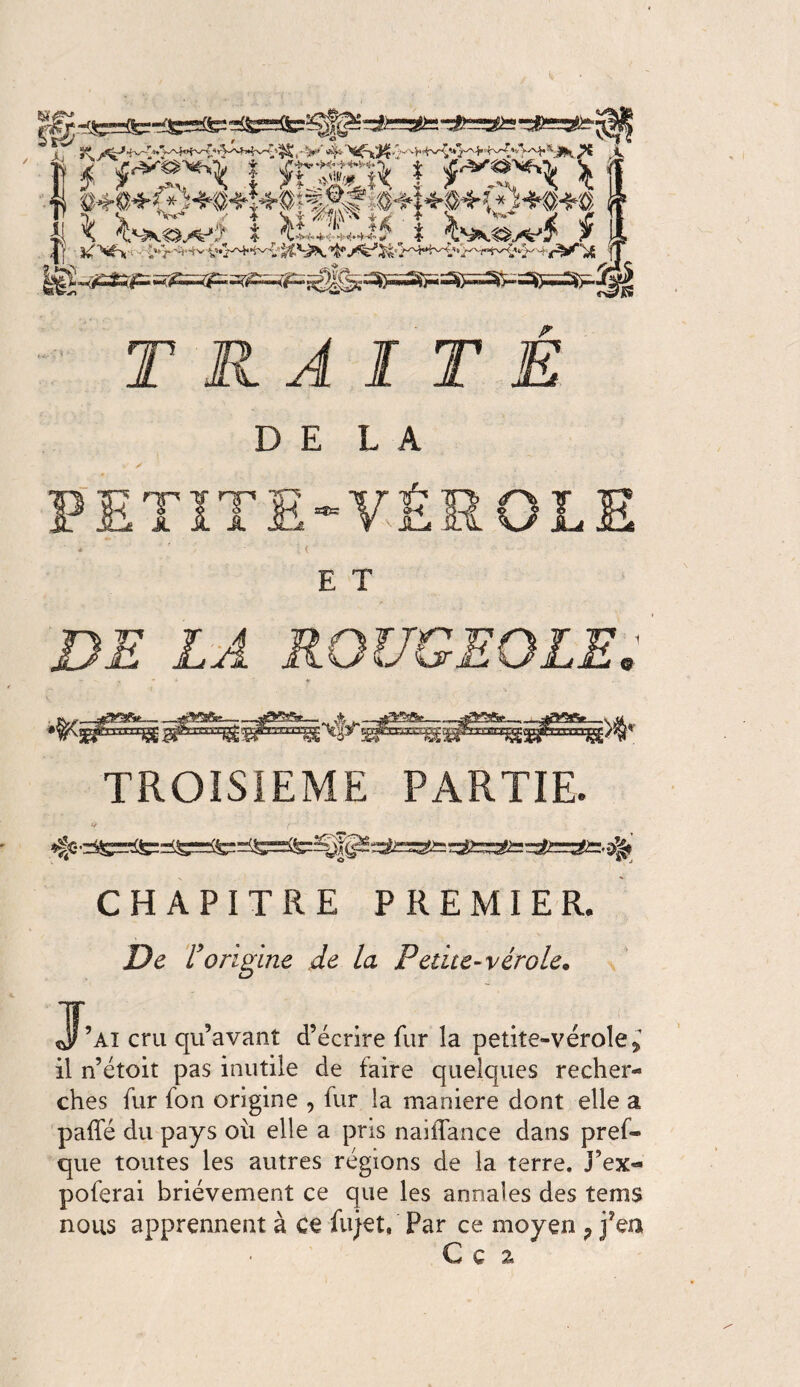 \\ *rvv JS TRAITÉ DELA < E T DE LA ROUGEOLE. TROISIEME PARTIE. V ('' CHAPITRE PREMIER, De Vorigine de la Petite-vérole. J’ai cru qu’avant d’écrire fur la petite-vérole* il n’étoit pas inutile de faire quelques recher¬ ches fur fou origine , fur la maniéré dont elle a paffé du pays où elle a pris naifîance dans pref- que toutes les autres régions de la terre. J’ex« poferai brièvement ce que les annales des tems nous apprennent à ce fujet, Par ce moyen ? fea C ç %