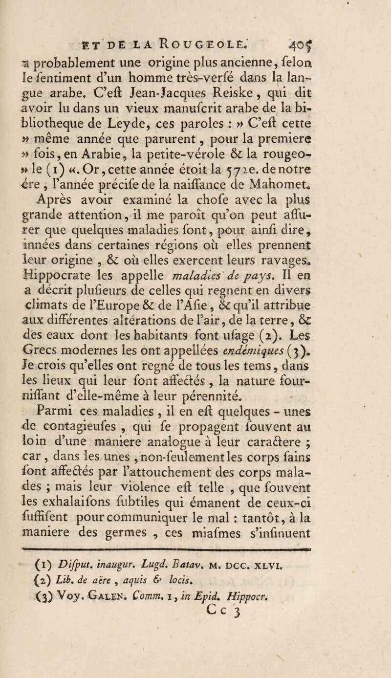 Ta probablement une origine plus ancienne, felon le fentiment d’un homme très-verfé dans la lan¬ gue arabe. C’efl Jean*Jacques Reiske , qui dit avoir lu dans un vieux manufcrit arabe de la bi¬ bliothèque de Ley de, ces paroles : » C’efl: cette » même année que parurent, pour la premiere » fois, en Arabie, la petite-vérole &: la rougeo- m le (1) «. Or, cette année étoit la 572e. de notre ère , l’année précife de la naiffance de Mahomet, Après avoir examiné la chofe avec la plus grande attention, il me paroît qu’on peut aflii- rer que quelques maladies font, pour ainii dire, innées dans certaines régions où elles prennent leur origine , & où elles exercent leurs ravages. Hippocrate les appelle maladies de pays. Il en a décrit plufieurs de celles qui regnent en divers climats de l’Europe & de l’Afle, &c qu’il attribue aux différentes altérations de Fair, de la terre, & des eaux dont les habitants font ufage (2). Les Grecs modernes les ont appellees endémiques (3). Je crois qu’elles ont régné de tous les terris, dans les lieux qui leur font affeêlés , la nature four¬ ni liant d’elle-même à leur pérennité. Parmi ces maladies , il en eff quelques - unes de contagieufes , qui fe propagent fouvent au loin d’une maniéré analogue à leur caraêfere ; car , dans les unes , non-feulement les corps fains (ont affeêfés par l’attouchement des corps mala¬ des ; mais leur violence eft telle , que fouvent les exhalaifons fubtiles qui émanent de ceux-ci fuffifent pour communiquer le mal : tantôt, à la maniéré des germes , ces miafmes s’infmuent Cn——»——————a———«a—ir i . (1) Difput. inaugur. Lugd. Eatav. m. dcc. xlvi. f2.) Lib, de a'ére , aquis & locis, (3) Voy. Galen. Comm, i, in Epid. Hïppocr, Cc 3